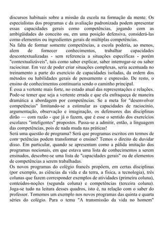 discursos habituais sobre a missão da escola na formação da mente. Os
especialistas dos programas c da avaliação padronizada podem apresentar
essas capacidades gerais como competências, jogando com as
ambigüidades do conceito ou, em uma posição defensiva, considerá-las
como elementos ou ingredientes gerais de múltiplas competências.
Na falta de formar somente competências, a escola poderia, ao menos,
alem de fornecer conhecimentos, trabalhar capacidades
descontextualizadas - sem referencia a situações específicas - porém
"contextualizáveis", tais como saber explicar, saber interrogar-se ou saber
raciocinar. Em vez de poder criar situações complexas, seria acentuada no
treinamento a parte do exercício de capacidades isoladas, da ordem dos
métodos ou habilidades gerais de pensamento e expressão. De resto, o
ensino de conhecimentos continuaria sendo o caminho principal.
É essa a vertente mais forte, no estado atual das representações e relações.
Pode-se temer que seja a vertente errada e que ela enfraqueça de maneira
dramática a abordagem por competências. Se a meta for "desenvolver
competências" limitando-se a estimular as capacidades de raciocínio,
argumentação, observação e imaginação, os defensores das disciplinas
dirão — com razão - que já o fazem, que é esse o sentido dos exercícios
escolares "inteligentes" propostos. Passa-se a admitir, então, a linguagem
das competências, pois de nada muda nas práticas!
Será uma questão de programa? Será que programas escritos em termos de
com¬petências podem transformar o ensino? Temos o direito de duvidar
disso. Em particular, quando se apresentam como a pálida imitação dos
programas nocionais, em que estava uma lista de conhecimentos a serem
ensinados, descobre-se uma lista de "capacidades gerais" ou de elementos
de competências a serem trabalhadas.
Os novos programas do colégio francês propõem, em certas disciplinas
(por exemplo, as ciências da vida e da terra, a física, a tecnologia), três
colunas que fazem corresponder exemplos de atividades (primeira coluna),
conteúdos-noções (segunda coluna) e competências (terceira coluna).
Joga-se tudo na leitura desses quadros, isto é, na relação com o saber do
professor. Tomemos um exemplo nos novos programas das quinta e quarta
séries do colégio. Para o tema "A transmissão da vida no homem"
 