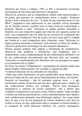 (Diretoria dos liceus e colégios, 1997, p. 59), o documento recomenda
uma duração de oito horas para percorrer o programa.
Observe-se, primeiro, que as competências citadas estão desencarnadas a
tal ponto, que parecem ser conhecimentos puros e simples. Nenhuma
alusão é feita a situações da vicia. "A partir de que momento posso ter um
filho?", pergunta-se uma adolescente se, por exemplo, estiver pensando
em ter relações sexuais, escolher uma ou outra forma de contracepção e
proteção. Quanto a saber "relacionar os órgãos genitais masculino e
feminino aos seus respectivos papéis por meio de um esquema escrito ou
oral", essa competência não iria além de um exercício de verificação dos
conhecimentos biológicos? Fora da escola, isso serve para quê? E verdade
que limitar-se a uma competência mais elementar, como "relacionar os
órgãos genitais masculino e feminino" seria afrontar as linhas da virtude e
colocar os professores de biologia em uma situação embaraçosa.
Mesmo quando nenhum tabu impede a formulação de competências,
observa-se uma tendência a formulá-las, com freqüência, atira e
simplesmente, como a implementação de um conhecimento declarativo ou
de um conhecimento procedimental que derivaria dele, por exemplo,
"relacionar as transformações dos alimentos com sua passagem no sangue
e seu transporte até os órgãos".
Na física, na coluna "Competências", encontramos de maneira ainda mais
aberta simples conhecimentos. Por exemplo, a respeito do olho:
• Conhecer detectores de luz utilizados na vida diária.
• Saber que certos fenômenos, em geral qualificados como ilusões óticas,
devem ao trajeto da luz, mas sim ao funcionamento da refina e do cérebro.
Somente na tecnologia - não há nenhuma surpresa nisso — é que
encontramos muitos savoir-faire que não são a aplicação pura e simples de
um conhecimento teórico, por exemplo: "Enviar uma mensagem,
utilizando-se o software de correio eletrônico". Daí a definir uma
verdadeira competência é um passo a mais. Pode-se propor "saber escolher
e utilizar, de maneira parcimoniosa, o meio simultaneamente mais rápido e
mais confiável para transmitir uma informação sigilosa". Isso exige muito
mais do que o uso de um programa de correio eletrônico, pois deve-se
avaliar os riscos, ou seja, representar redes e comparar os inconvenientes e
as vantagens de vários processos (telefone, fax, correio, mensageiro,
 