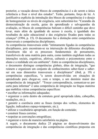 posterior, a vocação desses blocos de competências é a de serem a única
referência a fixar o nível dos estudos". Terão, portanto, força de lei. A
justificativa explícita da introdução dos blocos de competências é o desejo
de homogeneizar os níveis de exigência, sem subestimá-los: "Carandás da
democratização da escola, guias do aprendizado e salvaguardas da
avaliação, os blocos de competências balizam o difícil caminho que deve
levar, mais além da igualdade de acesso à escola, à igualdade dos
resultados da ação educacional e das exigências fixadas para todas as
crianças" (1994, p. 15). O documento faz a distinção entre competências
transversais e competências disciplinares.
As competências transversais estão "intimamente ligadas ás competências
disciplinares, pois encontram-se na intersecção de diferentes disciplinas.
Constituem não só os processos fundamentais do pensamento,
transferíveis de uma matéria para outra, como também englobam todas as
interações sociais, cognitivas, afetivas, culturais e psicomotoras entre o
aluno e a realidade em seu ambiente". Entre as competências disciplinares,
o documento distingue competências globais, ditas de integração, "que
reúnem e organizam um conjunto de conhecimentos saber-fazer e saber-
ser em suas dimensões transversais e disciplinares" (ibid, p. 19) e
competências específicas, "a serem desenvolvidas em situações de
aprendizado para chegar-se, com o tempo, a um domínio maior das
competências de integração". "Trocar correspondência, comunicar-se por
carta para informar" é uma competência de integração na língua materna
que mobiliza várias competências específicas:
• escolher as informações adequadas;
• organizar a carta dentro da estrutura geral apropriada (data, cabeçalho,
saudações, etc.);
• garantir a coerência entre as frases (tempo dos verbos, elementos de
ligação, indicadores espaço-temporais, etc.);
• utilizar o vocabulário apropriado, em função do conteúdo;
• construir frases corretas;
• respeitar as convenções ortográficas;
• organizar o texto de maneira satisfatória na página.
A seguir, o documento dedica 25 páginas ao desenvolvimento das
competências de integração e das competências científicas propostas em
 