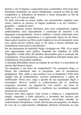 francês e, em 35 páginas, o equivalente para a matemática. Para essas duas
disciplinas dominantes do ensino fundamental, constam ao lado de cada
competência os indicadores de domínio a serem alcançados no fim do
ciclo, aos 8 e 12 anos de idade.
Na parte reservada ao ensino médio, são acrescentados capítulos mais
curtos, relativos às ciências, às línguas modernas e ao trio "história—
geografia — estudo do meio".
Voltam a aparecer noções familiares, pois essas competências supõem
conhecimentos, mais especialmente a construção de conceitos e da
linguagem correspondentes. Nota-se também a estreita imbricação entre
uma concepção das competências e a organização lógica de um bloco.
Quem quiser construir um bloco pode inspirar-se em um documento como
esse, porém deverá verificar antes se ele adota a mesma definição das
competências transversais e disciplinares.
Em um documento do ministério belga, divulgado em 1996, vê-se surgir
uma representação mais gráfica, inspirada dos trabalhos de Edith
Wegmüller e Linda Aliai, de Genebra, direcionados para a avaliação das
competências. Nessa perspectiva, uma competência principal remete para
competências relacionadas (satélites).
A principal dificuldade teórica na redação de um bloco é a descoberta do
encaixe tipo bonecas russas.
Um programa é um bloco de competências? Na concepção belga, os
blocos não substituem nem os programas, nem os documentos
pedagógicos. Mas, então, o que acontece com os programas? Serão uma
simples lista de conhecimentos, recursos indispensáveis à espera de
mobilização? Nesse caso, surge a questão de sua organização lógica e
cronológica. Deve-se ensinar os conhecimentos por si, conforme
programas nocionais, ou organizá-los "em estrela", em torno de
competências que os mobilizam e justificam sua assimilação naquele
momento do currículo?
Ficamos entre duas lógicas. Uma levaria a limitar-se a competências
amplas, sugerindo, a título indicativo, o inventário dos recursos que
mobilizam competências mais específicas, savoir-faire, métodos ou
conhecimentos disciplinares. Assim, não haveria um programa, em função
do risco de os conhecimentos trabalhados diferirem fortemente de uma
 