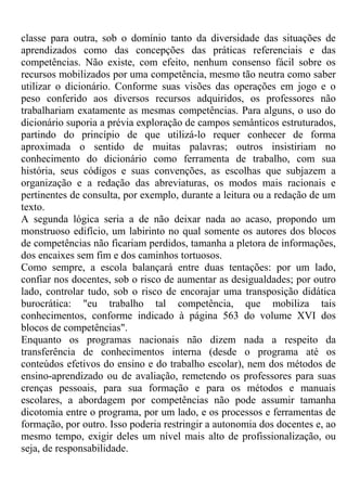 classe para outra, sob o domínio tanto da diversidade das situações de
aprendizados como das concepções das práticas referenciais e das
competências. Não existe, com efeito, nenhum consenso fácil sobre os
recursos mobilizados por uma competência, mesmo tão neutra como saber
utilizar o dicionário. Conforme suas visões das operações em jogo e o
peso conferido aos diversos recursos adquiridos, os professores não
trabalhariam exatamente as mesmas competências. Para alguns, o uso do
dicionário suporia a prévia exploração de campos semânticos estruturados,
partindo do princípio de que utilizá-lo requer conhecer de forma
aproximada o sentido de muitas palavras; outros insistiriam no
conhecimento do dicionário como ferramenta de trabalho, com sua
história, seus códigos e suas convenções, as escolhas que subjazem a
organização e a redação das abreviaturas, os modos mais racionais e
pertinentes de consulta, por exemplo, durante a leitura ou a redação de um
texto.
A segunda lógica seria a de não deixar nada ao acaso, propondo um
monstruoso edifício, um labirinto no qual somente os autores dos blocos
de competências não ficariam perdidos, tamanha a pletora de informações,
dos encaixes sem fim e dos caminhos tortuosos.
Como sempre, a escola balançará entre duas tentações: por um lado,
confiar nos docentes, sob o risco de aumentar as desigualdades; por outro
lado, controlar tudo, sob o risco de encorajar uma transposição didática
burocrática: "eu trabalho tal competência, que mobiliza tais
conhecimentos, conforme indicado à página 563 do volume XVI dos
blocos de competências".
Enquanto os programas nacionais não dizem nada a respeito da
transferência de conhecimentos interna (desde o programa até os
conteúdos efetivos do ensino e do trabalho escolar), nem dos métodos de
ensino-aprendizado ou de avaliação, remetendo os professores para suas
crenças pessoais, para sua formação e para os métodos e manuais
escolares, a abordagem por competências não pode assumir tamanha
dicotomia entre o programa, por um lado, e os processos e ferramentas de
formação, por outro. Isso poderia restringir a autonomia dos docentes e, ao
mesmo tempo, exigir deles um nível mais alto de profissionalização, ou
seja, de responsabilidade.
 