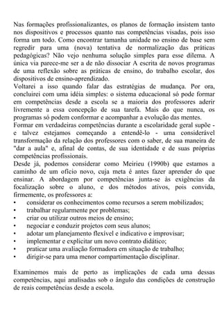 Nas formações profissionalizantes, os planos de formação insistem tanto
nos dispositivos e processos quanto nas competências visadas, pois isso
forma um todo. Como encontrar tamanha unidade no ensino de base sem
regredir para uma (nova) tentativa de normalização das práticas
pedagógicas? Não vejo nenhuma solução simples para esse dilema. A
única via parece-me ser a de não dissociar A escrita de novos programas
de uma reflexão sobre as práticas de ensino, do trabalho escolar, dos
dispositivos de ensino-aprendizado.
Voltarei a isso quando falar das estratégias de mudança. Por ora,
concluirei com uma idéia simples: o sistema educacional só pode formar
em competências desde a escola se a maioria dos professores aderir
livremente a essa concepção de sua tarefa. Mais do que nunca, os
programas só podem conformar e acompanhar a evolução das mentes.
Formar em verdadeiras competências durante a escolaridade geral supõe -
e talvez estejamos começando a entendê-lo - uma considerável
transformação da relação dos professores com o saber, de sua maneira de
"dar a aula" e, afinal de contas, de sua identidade e de suas próprias
competências profissionais.
Desde já, podemos considerar como Meirieu (1990b) que estamos a
caminho de um ofício novo, cuja meta é antes fazer aprender do que
ensinar. A abordagem por competências junta-se às exigências da
focalização sobre o aluno, e dos métodos ativos, pois convida,
firmemente, os professores a:
• considerar os conhecimentos como recursos a serem mobilizados;
• trabalhar regularmente por problemas;
• criar ou utilizar outros meios de ensino;
• negociar e conduzir projetos com seus alunos;
• adotar um planejamento flexível e indicativo e improvisar;
• implementar e explicitar um novo contrato didático;
• praticar uma avaliação formadora em situação de trabalho;
• dirigir-se para uma menor compartimentação disciplinar.
Examinemos mais de perto as implicações de cada uma dessas
competências, aqui analisadas sob o ângulo das condições de construção
de reais competências desde a escola.
 
