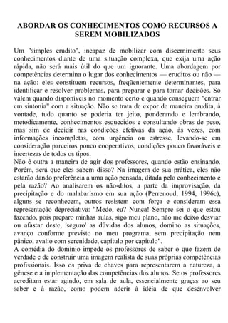 ABORDAR OS CONHECIMENTOS COMO RECURSOS A
SEREM MOBILIZADOS
Um "simples erudito", incapaz de mobilizar com discernimento seus
conhecimentos diante de uma situação complexa, que exija uma ação
rápida, não será mais útil do que um ignorante. Uma abordagem por
competências determina o lugar dos conhecimentos — eruditos ou não —
na ação: eles constituem recursos, freqüentemente determinantes, para
identificar e resolver problemas, para preparar e para tomar decisões. Só
valem quando disponíveis no momento certo e quando conseguem "entrar
em sintonia" com a situação. Não se trata de expor de maneira erudita, à
vontade, tudo quanto se poderia ter jeito, ponderando e lembrando,
metodicamente, conhecimentos esquecidos e consultando obras de peso,
mas sim de decidir nas condições efetivas da ação, às vezes, com
informações incompletas, com urgência ou estresse, levando-se em
consideração parceiros pouco cooperativos, condições pouco favoráveis e
incertezas de todos os tipos.
Não é outra a maneira de agir dos professores, quando estão ensinando.
Porém, será que eles sabem disso? Na imagem de sua prática, eles não
estarão dando preferência a uma ação pensada, ditada pelo conhecimento e
pela razão? Ao analisarem os não-ditos, a parte da improvisação, da
precipitação e do malabarismo em sua ação (Perrenoud, 1994, 1996c),
alguns se reconhecem, outros resistem com força e consideram essa
representação depreciativa: "Medo, eu? Nunca! Sempre sei o que estou
fazendo, pois preparo minhas aulas, sigo meu plano, não me deixo desviar
ou afastar deste, 'seguro' as dúvidas dos alunos, domino as situações,
avanço conforme previsto no meu programa, sem precipitação nem
pânico, avalio com serenidade, capítulo por capítulo".
A comédia do domínio impede os professores de saber o que fazem de
verdade e de construir uma imagem realista de suas próprias competências
profissionais. Isso os priva de chaves para representarem a natureza, a
gênese e a implementação das competências dos alunos. Se os professores
acreditam estar agindo, em sala de aula, essencialmente graças ao seu
saber e à razão, como podem aderir à idéia de que desenvolver
 