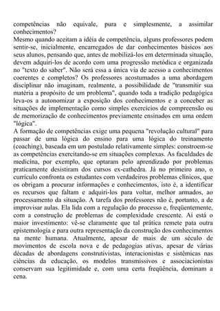 competências não equivale, pura e simplesmente, a assimilar
conhecimentos?
Mesmo quando aceitam a idéia de competência, alguns professores podem
sentir-se, inicialmente, encarregados de dar conhecimentos básicos aos
seus alunos, pensando que, antes de mobilizá-los em determinada situação,
devem adquiri-los de acordo com uma progressão metódica e organizada
no "texto do saber". Não será essa a única via de acesso a conhecimentos
coerentes e completos? Os professores acostumados a uma abordagem
disciplinar não imaginam, realmente, a possibilidade de "transmitir sua
matéria a propósito de um problema", quando toda a tradição pedagógica
leva-os a autonomizar a exposição dos conhecimentos e a conceber as
situações de implementação como simples exercícios de compreensão ou
de memorização de conhecimentos previamente ensinados em uma ordem
"lógica".
A formação de competências exige uma pequena "revolução cultural" para
passar de uma lógica do ensino para uma lógica do treinamento
(coaching), baseada em um postulado relativamente simples: constroem-se
as competências exercitando-se em situações complexas. As faculdades de
medicina, por exemplo, que optaram pelo aprendizado por problemas
praticamente desistiram dos cursos ex-cathedra. Já no primeiro ano, o
currículo confronta os estudantes com verdadeiros problemas clínicos, que
os obrigam a procurar informações e conhecimentos, isto é, a identificar
os recursos que faltam e adquiri-los para voltar, melhor armados, ao
processamento da situação. A tarefa dos professores não é, portanto, a de
improvisar aulas. Ela lida com a regulação do processo e, freqüentemente,
com a construção de problemas de complexidade crescente. Aí está o
maior investimento: vê-se claramente que tal prática remete pata outra
epistemologia e para outra representação da construção dos conhecimentos
na mente humana. Atualmente, apesar de mais de um século de
movimentos de escola nova e de pedagogias ativas, apesar de várias
décadas de abordagens construtivistas, interacionistas e sistêmicas nas
ciências da educação, os modelos transmissivos e associacionistas
conservam sua legitimidade e, com uma certa freqüência, dominam a
cena.
 