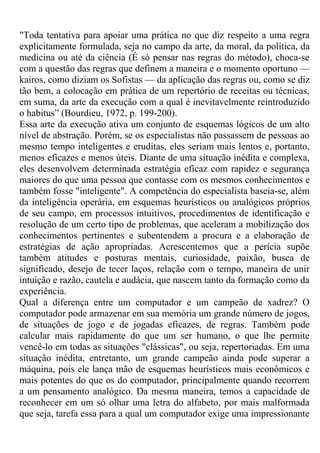 "Toda tentativa para apoiar uma prática no que diz respeito a uma regra
explicitamente formulada, seja no campo da arte, da moral, da política, da
medicina ou até da ciência (É só pensar nas regras do método), choca-se
com a questão das regras que definem a maneira e o momento oportuno —
kairos, como diziam os Sofistas — da aplicação das regras ou, como se diz
tão bem, a colocação em prática de um repertório de receitas ou técnicas,
em suma, da arte da execução com a qual é inevitavelmente reintroduzido
o habitus” (Bourdieu, 1972, p. 199-200).
Essa arte da execução ativa um conjunto de esquemas lógicos de um alto
nível de abstração. Porém, se os especialistas não passassem de pessoas ao
mesmo tempo inteligentes e eruditas, eles seriam mais lentos e, portanto,
menos eficazes e menos úteis. Diante de uma situação inédita e complexa,
eles desenvolvem determinada estratégia eficaz com rapidez e segurança
maiores do que uma pessoa que contasse com os mesmos conhecimentos e
também fosse "inteligente". A competência do especialista baseia-se, além
da inteligência operária, em esquemas heurísticos ou analógicos próprios
de seu campo, em processos intuitivos, procedimentos de identificação e
resolução de um certo tipo de problemas, que aceleram a mobilização dos
conhecimentos pertinentes e subentendem a procura e a elaboração de
estratégias de ação apropriadas. Acrescentemos que a perícia supõe
também atitudes e posturas mentais, curiosidade, paixão, busca de
significado, desejo de tecer laços, relação com o tempo, maneira de unir
intuição e razão, cautela e audácia, que nascem tanto da formação como da
experiência.
Qual a diferença entre um computador e um campeão de xadrez? O
computador pode armazenar em sua memória um grande número de jogos,
de situações de jogo e de jogadas eficazes, de regras. Também pode
calcular mais rapidamente do que um ser humano, o que lhe permite
vencê-lo em todas as situações "clássicas", ou seja, repertoriadas. Em uma
situação inédita, entretanto, um grande campeão ainda pode superar a
máquina, pois ele lança mão de esquemas heurísticos mais econômicos e
mais potentes do que os do computador, principalmente quando recorrem
a um pensamento analógico. Da mesma maneira, temos a capacidade de
reconhecer em um só olhar uma letra do alfabeto, por mais malformada
que seja, tarefa essa para a qual um computador exige uma impressionante
 