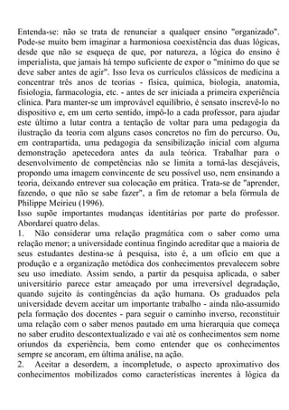 Entenda-se: não se trata de renunciar a qualquer ensino "organizado".
Pode-se muito bem imaginar a harmoniosa coexistência das duas lógicas,
desde que não se esqueça de que, por natureza, a lógica do ensino é
imperialista, que jamais há tempo suficiente de expor o "mínimo do que se
deve saber antes de agir". Isso leva os currículos clássicos de medicina a
concentrar três anos de teorias - física, química, biologia, anatomia,
fisiologia, farmacologia, etc. - antes de ser iniciada a primeira experiência
clínica. Para manter-se um improvável equilíbrio, é sensato inscrevê-lo no
dispositivo e, em um certo sentido, impô-lo a cada professor, para ajudar
este último a lutar contra a tentação de voltar para uma pedagogia da
ilustração da teoria com alguns casos concretos no fim do percurso. Ou,
em contrapartida, uma pedagogia da sensibilização inicial com alguma
demonstração apetecedora antes da aula teórica. Trabalhar para o
desenvolvimento de competências não se limita a torná-las desejáveis,
propondo uma imagem convincente de seu possível uso, nem ensinando a
teoria, deixando entrever sua colocação em prática. Trata-se de "aprender,
fazendo, o que não se sabe fazer", a fim de retomar a bela fórmula de
Philippe Meirieu (1996).
Isso supõe importantes mudanças identitárias por parte do professor.
Abordarei quatro delas.
1. Não considerar uma relação pragmática com o saber como uma
relação menor; a universidade continua fingindo acreditar que a maioria de
seus estudantes destina-se à pesquisa, isto é, a um ofício em que a
produção e a organização metódica dos conhecimentos prevalecem sobre
seu uso imediato. Assim sendo, a partir da pesquisa aplicada, o saber
universitário parece estar ameaçado por uma irreversível degradação,
quando sujeito às contingências da ação humana. Os graduados pela
universidade devem aceitar um importante trabalho - ainda não-assumido
pela formação dos docentes - para seguir o caminho inverso, reconstituir
uma relação com o saber menos pautado em uma hierarquia que começa
no saber erudito descontextualizado e vai até os conhecimentos sem nome
oriundos da experiência, bem como entender que os conhecimentos
sempre se ancoram, em última análise, na ação.
2. Aceitar a desordem, a incompletude, o aspecto aproximativo dos
conhecimentos mobilizados como características inerentes à lógica da
 