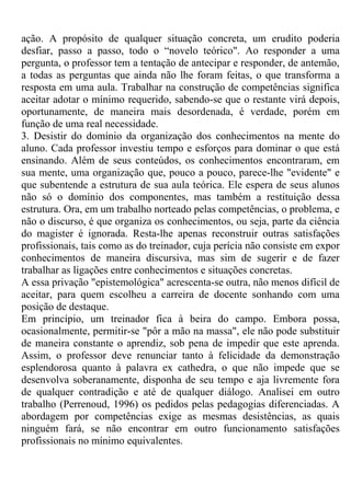 ação. A propósito de qualquer situação concreta, um erudito poderia
desfiar, passo a passo, todo o “novelo teórico". Ao responder a uma
pergunta, o professor tem a tentação de antecipar e responder, de antemão,
a todas as perguntas que ainda não lhe foram feitas, o que transforma a
resposta em uma aula. Trabalhar na construção de competências significa
aceitar adotar o mínimo requerido, sabendo-se que o restante virá depois,
oportunamente, de maneira mais desordenada, é verdade, porém em
função de uma real necessidade.
3. Desistir do domínio da organização dos conhecimentos na mente do
aluno. Cada professor investiu tempo e esforços para dominar o que está
ensinando. Além de seus conteúdos, os conhecimentos encontraram, em
sua mente, uma organização que, pouco a pouco, parece-lhe "evidente" e
que subentende a estrutura de sua aula teórica. Ele espera de seus alunos
não só o domínio dos componentes, mas também a restituição dessa
estrutura. Ora, em um trabalho norteado pelas competências, o problema, e
não o discurso, é que organiza os conhecimentos, ou seja, parte da ciência
do magister é ignorada. Resta-lhe apenas reconstruir outras satisfações
profissionais, tais como as do treinador, cuja perícia não consiste em expor
conhecimentos de maneira discursiva, mas sim de sugerir e de fazer
trabalhar as ligações entre conhecimentos e situações concretas.
A essa privação "epistemológica" acrescenta-se outra, não menos difícil de
aceitar, para quem escolheu a carreira de docente sonhando com uma
posição de destaque.
Em princípio, um treinador fica à beira do campo. Embora possa,
ocasionalmente, permitir-se "pôr a mão na massa", ele não pode substituir
de maneira constante o aprendiz, sob pena de impedir que este aprenda.
Assim, o professor deve renunciar tanto à felicidade da demonstração
esplendorosa quanto à palavra ex cathedra, o que não impede que se
desenvolva soberanamente, disponha de seu tempo e aja livremente fora
de qualquer contradição e até de qualquer diálogo. Analisei em outro
trabalho (Perrenoud, 1996) os pedidos pelas pedagogias diferenciadas. A
abordagem por competências exige as mesmas desistências, as quais
ninguém fará, se não encontrar em outro funcionamento satisfações
profissionais no mínimo equivalentes.
 