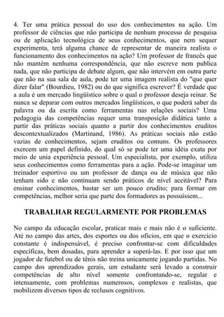 4. Ter uma prática pessoal do uso dos conhecimentos na ação. Um
professor de ciências que não participa de nenhum processo de pesquisa
ou de aplicação tecnológica de seus conhecimentos, que nem sequer
experimenta, terá alguma chance de representar de maneira realista o
funcionamento dos conhecimentos na ação? Um professor de francês que
não mantém nenhuma correspondência, que não escreve nem publica
nada, que não participa de debate algum, que não intervém em outra parte
que não na sua sala de aula, pode ter uma imagem realista do "que quer
dizer falar" (Bourdieu, 1982) ou do que significa escrever? É verdade que
a aula é um mercado lingüístico sobre o qual o professor deseja reinar. Se
nunca se deparar com outros mercados lingüísticos, o que poderá saber da
palavra ou da escrita como ferramentas nas relações sociais? Uma
pedagogia das competências requer uma transposição didática tanto a
partir das práticas sociais quanto a partir dos conhecimentos eruditos
descontextualizados (Martinand, 1986). As práticas sociais não estão
vazias de conhecimentos, sejam eruditos ou comuns. Os professores
exercem um papel definido, do qual só se pode ter uma idéia exata por
meio de unia experiência pessoal. Um especialista, por exemplo, utiliza
seus conhecimentos como ferramentas para a ação. Pode-se imaginar um
treinador esportivo ou um professor de dança ou de música que não
tenham sido e não continuam sendo práticos de nível aceitável? Para
ensinar conhecimentos, bastar ser um pouco erudito; para formar em
competências, melhor seria que parte dos formadores as possuíssem...
TRABALHAR REGULARMENTE POR PROBLEMAS
No campo da educação escolar, praticar mais e mais não é o suficiente.
Até no campo das artes, dos esportes ou dos ofícios, em que o exercício
constante é indispensável, é preciso confrontar-se com dificuldades
específicas, bem dosadas, para aprender a superá-las. E por isso que um
jogador de futebol ou de tênis não treina unicamente jogando partidas. No
campo dos aprendizados gerais, um estudante será levado a construir
competências de alto nível somente confrontando-se, regular e
intensamente, com problemas numerosos, complexos e realistas, que
mobilizem diversos tipos de reclusos cognitivos.
 