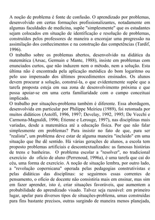A noção de problema é fonte de confusão. O aprendizado por problemas,
desenvolvido em certas formações profissionalizantes, notadamente em
algumas faculdades de medicina, supõe "simplesmente" que os estudantes
sejam colocados em situação de identificação e resolução de problemas,
construídos pelos professores de maneira a encorajar uma progressão na
assimilação dos conhecimentos e na construção das competências (Tardif,
1996).
O trabalho sobre os problemas abertos, desenvolvido na didática da
matemática (Arsac, Germain e Mante, 1988), insiste em problemas com
enunciados curtos, que não induzem nem o método, nem a solução. Esta
última não é encontrada pela aplicação metódica do bom logaritmo ou
pelo uso impensado dos últimos procedimentos ensinados. Os alunos
devem procurar a solução, construí-la, o que evidentemente supõe que a
tarefa proposta esteja em sua zona de desenvolvimento próxima e que
possa apoiar-se em uma certa familiaridade com o campo conceituai
implicado.
O trabalho por situações-problema também é diferente. Essa abordagem,
desenvolvida em particular por Philippe Meirieu (1989), foi retomada por
muitos didáticos (Astolfi, 1996, 1997; Develay, 1992, 1995; De Vecchi e
Carmona-Magnaldi, 1996; Étienne e Lerouge, 1997), nas disciplinas mais
variadas, desde a matemática até a educação física. Por que não falar
simplesmente em problemas? Para insistir no fato de que, para ser
"realista", um problema deve estar de alguma maneira "incluído" em uma
situação que lhe dê sentido. Há várias gerações de alunos, a escola tem
proposto problemas artificiais e descontextualizados: as famosas histórias
de trens e banheiras. O problema escolar a "resolver", no tradicional
exercício do oficio de aluno (Perrenoud, 1996a), é uma tarefa que cai do
céu, uma forma de exercício. A noção de situação lembra, por outro lado,
a "revolução copernicana" operada pelas pedagogias construtivistas e
pelas didáticas das disciplinas: se seguirmos essas correntes de
pensamento, o ofício de docente não consistiria mais em ensinar, mas sim
em fazer aprender, isto é, criar situações favoráveis, que aumentem a
probabilidade do aprendizado visado. Talvez seja razoável: em primeiro
lugar, apelar para diversos tipos de situações-problema, umas construídas
para fins bastante precisos, outras surgindo de maneira menos planejada,
 