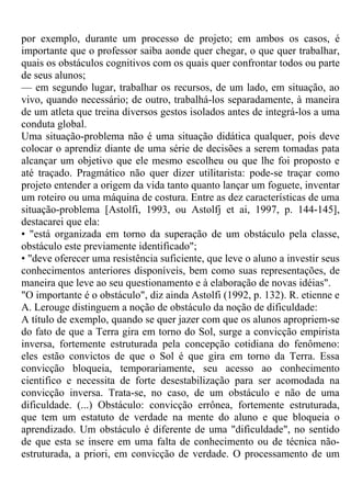 por exemplo, durante um processo de projeto; em ambos os casos, é
importante que o professor saiba aonde quer chegar, o que quer trabalhar,
quais os obstáculos cognitivos com os quais quer confrontar todos ou parte
de seus alunos;
— em segundo lugar, trabalhar os recursos, de um lado, em situação, ao
vivo, quando necessário; de outro, trabalhá-los separadamente, à maneira
de um atleta que treina diversos gestos isolados antes de integrá-los a uma
conduta global.
Uma situação-problema não é uma situação didática qualquer, pois deve
colocar o aprendiz diante de uma série de decisões a serem tomadas pata
alcançar um objetivo que ele mesmo escolheu ou que lhe foi proposto e
até traçado. Pragmático não quer dizer utilitarista: pode-se traçar como
projeto entender a origem da vida tanto quanto lançar um foguete, inventar
um roteiro ou uma máquina de costura. Entre as dez características de uma
situação-problema [Astolfi, 1993, ou Astolfj et ai, 1997, p. 144-145],
destacarei que ela:
• "está organizada em torno da superação de um obstáculo pela classe,
obstáculo este previamente identificado";
• "deve oferecer uma resistência suficiente, que leve o aluno a investir seus
conhecimentos anteriores disponíveis, bem como suas representações, de
maneira que leve ao seu questionamento e à elaboração de novas idéias".
"O importante é o obstáculo", diz ainda Astolfi (1992, p. 132). R. etienne e
A. Lerouge distinguem a noção de obstáculo da noção de dificuldade:
A título de exemplo, quando se quer jazer com que os alunos apropriem-se
do fato de que a Terra gira em torno do Sol, surge a convicção empirista
inversa, fortemente estruturada pela concepção cotidiana do fenômeno:
eles estão convictos de que o Sol é que gira em torno da Terra. Essa
convicção bloqueia, temporariamente, seu acesso ao conhecimento
cientifico e necessita de forte desestabilização para ser acomodada na
convicção inversa. Trata-se, no caso, de um obstáculo e não de uma
dificuldade. (...) Obstáculo: convicção errônea, fortemente estruturada,
que tem um estatuto de verdade na mente do aluno e que bloqueia o
aprendizado. Um obstáculo é diferente de uma "dificuldade", no sentido
de que esta se insere em uma falta de conhecimento ou de técnica não-
estruturada, a priori, em convicção de verdade. O processamento de um
 