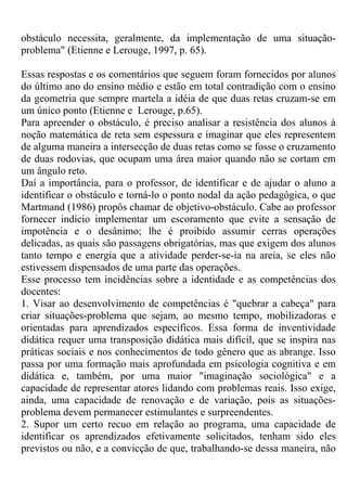 obstáculo necessita, geralmente, da implementação de uma situação-
problema" (Etienne e Lerouge, 1997, p. 65).
Essas respostas e os comentários que seguem foram fornecidos por alunos
do último ano do ensino médio e estão em total contradição com o ensino
da geometria que sempre martela a idéia de que duas retas cruzam-se em
um único ponto (Etienne e Lerouge, p.65).
Para apreender o obstáculo, é preciso analisar a resistência dos alunos à
noção matemática de reta sem espessura e imaginar que eles representem
de alguma maneira a intersecção de duas retas como se fosse o cruzamento
de duas rodovias, que ocupam uma área maior quando não se cortam em
um ângulo reto.
Daí a importância, para o professor, de identificar e de ajudar o aluno a
identificar o obstáculo e torná-lo o ponto nodal da ação pedagógica, o que
Martmand (1986) propôs chamar de objetivo-obstáculo. Cabe ao professor
fornecer indício implementar um escoramento que evite a sensação de
impotência e o desânimo; lhe é proibido assumir cerras operações
delicadas, as quais são passagens obrigatórias, mas que exigem dos alunos
tanto tempo e energia que a atividade perder-se-ia na areia, se eles não
estivessem dispensados de uma parte das operações.
Esse processo tem incidências sobre a identidade e as competências dos
docentes:
1. Visar ao desenvolvimento de competências é "quebrar a cabeça" para
criar situações-problema que sejam, ao mesmo tempo, mobilizadoras e
orientadas para aprendizados específicos. Essa forma de inventividade
didática requer uma transposição didática mais difícil, que se inspira nas
práticas sociais e nos conhecimentos de todo gênero que as abrange. Isso
passa por uma formação mais aprofundada em psicologia cognitiva e em
didática e, também, por uma maior "imaginação sociológica" e a
capacidade de representar atores lidando com problemas reais. Isso exige,
ainda, uma capacidade de renovação e de variação, pois as situações-
problema devem permanecer estimulantes e surpreendentes.
2. Supor um certo recuo em relação ao programa, uma capacidade de
identificar os aprendizados efetivamente solicitados, tenham sido eles
previstos ou não, e a convicção de que, trabalhando-se dessa maneira, não
 