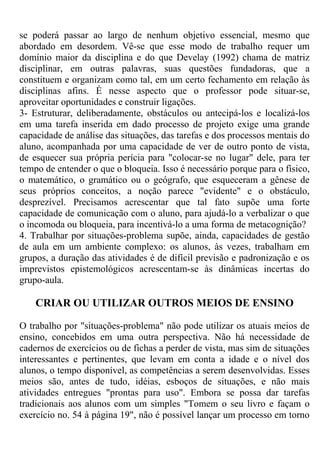 se poderá passar ao largo de nenhum objetivo essencial, mesmo que
abordado em desordem. Vê-se que esse modo de trabalho requer um
domínio maior da disciplina e do que Develay (1992) chama de matriz
disciplinar, em outras palavras, suas questões fundadoras, que a
constituem e organizam como tal, em um certo fechamento em relação às
disciplinas afins. É nesse aspecto que o professor pode situar-se,
aproveitar oportunidades e construir ligações.
3- Estruturar, deliberadamente, obstáculos ou antecipá-los e localizá-los
em uma tarefa inserida em dado processo de projeto exige uma grande
capacidade de análise das situações, das tarefas e dos processos mentais do
aluno, acompanhada por uma capacidade de ver de outro ponto de vista,
de esquecer sua própria perícia para "colocar-se no lugar" dele, para ter
tempo de entender o que o bloqueia. Isso é necessário porque para o físico,
o matemático, o gramático ou o geógrafo, que esqueceram a gênese de
seus próprios conceitos, a noção parece "evidente" e o obstáculo,
desprezível. Precisamos acrescentar que tal fato supõe uma forte
capacidade de comunicação com o aluno, para ajudá-lo a verbalizar o que
o incomoda ou bloqueia, para incentivá-lo a uma forma de metacognição?
4. Trabalhar por situações-problema supõe, ainda, capacidades de gestão
de aula em um ambiente complexo: os alunos, às vezes, trabalham em
grupos, a duração das atividades é de difícil previsão e padronização e os
imprevistos epistemológicos acrescentam-se às dinâmicas incertas do
grupo-aula.
CRIAR OU UTILIZAR OUTROS MEIOS DE ENSINO
O trabalho por "situações-problema" não pode utilizar os atuais meios de
ensino, concebidos em uma outra perspectiva. Não há necessidade de
cadernos de exercícios ou de fichas a perder de vista, mas sim de situações
interessantes e pertinentes, que levam em conta a idade e o nível dos
alunos, o tempo disponível, as competências a serem desenvolvidas. Esses
meios são, antes de tudo, idéias, esboços de situações, e não mais
atividades entregues "prontas para uso". Embora se possa dar tarefas
tradicionais aos alunos com um simples "Tomem o seu livro e façam o
exercício no. 54 à página 19", não é possível lançar um processo em torno
 