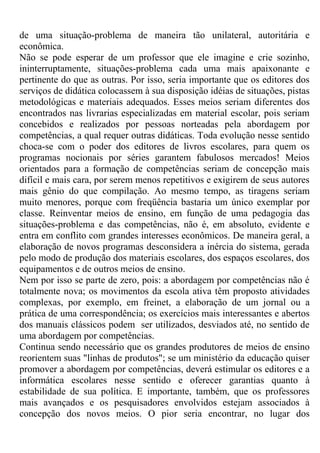 de uma situação-problema de maneira tão unilateral, autoritária e
econômica.
Não se pode esperar de um professor que ele imagine e crie sozinho,
ininterruptamente, situações-problema cada uma mais apaixonante e
pertinente do que as outras. Por isso, seria importante que os editores dos
serviços de didática colocassem à sua disposição idéias de situações, pistas
metodológicas e materiais adequados. Esses meios seriam diferentes dos
encontrados nas livrarias especializadas em material escolar, pois seriam
concebidos e realizados por pessoas norteadas pela abordagem por
competências, a qual requer outras didáticas. Toda evolução nesse sentido
choca-se com o poder dos editores de livros escolares, para quem os
programas nocionais por séries garantem fabulosos mercados! Meios
orientados para a formação de competências seriam de concepção mais
difícil e mais cara, por serem menos repetitivos e exigirem de seus autores
mais gênio do que compilação. Ao mesmo tempo, as tiragens seriam
muito menores, porque com freqüência bastaria um único exemplar por
classe. Reinventar meios de ensino, em função de uma pedagogia das
situações-problema e das competências, não é, em absoluto, evidente e
entra em conflito com grandes interesses econômicos. De maneira geral, a
elaboração de novos programas desconsidera a inércia do sistema, gerada
pelo modo de produção dos materiais escolares, dos espaços escolares, dos
equipamentos e de outros meios de ensino.
Nem por isso se parte de zero, pois: a abordagem por competências não é
totalmente nova; os movimentos da escola ativa têm proposto atividades
complexas, por exemplo, em freinet, a elaboração de um jornal ou a
prática de uma correspondência; os exercícios mais interessantes e abertos
dos manuais clássicos podem ser utilizados, desviados até, no sentido de
uma abordagem por competências.
Continua sendo necessário que os grandes produtores de meios de ensino
reorientem suas "linhas de produtos"; se um ministério da educação quiser
promover a abordagem por competências, deverá estimular os editores e a
informática escolares nesse sentido e oferecer garantias quanto à
estabilidade de sua política. E importante, também, que os professores
mais avançados e os pesquisadores envolvidos estejam associados à
concepção dos novos meios. O pior seria encontrar, no lugar dos
 
