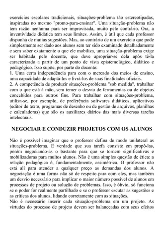 exercícios escolares tradicionais, situações-problema tão estereotipadas,
inspiradas no mesmo "pronto-para-ensinar". Uma situação-problema não
tem razão nenhuma para ser improvisada, muito pelo contrário. Ora, a
inventividade didática tem seus limites. Assim, é útil que cada professor
disponha de muitas sugestões. Mas, ao contrário de um exercício que pode
simplesmente ser dado aos alunos sem ter sido examinado detalhadamente
e sem saber exatamente o que ele mobiliza, uma situação-problema exige
ser habitada pelo docente, que deve apropriar-se dela após tê-la
caracterizado a partir de um ponto de vista epistemológico, didático e
pedagógico. Isso supõe, por parte do docente:
1. Uma certa independência para com o mercado dos meios de ensino,
uma capacidade de adaptá-los e livrá-los de suas finalidades oficiais.
2. A competência de produzir situações-problema "sob medida", trabalhar
com o que está à mão, sem temer o desvio de ferramentas ou de objetos
concebidos para outros fins. Para trabalhar com situações-problema,
utiliza-se, por exemplo, de preferência softwares didáticos, aplicativos
(editor de texto, programas de desenho ou de gestão de arquivos, planilhas
e calculadoras) que são os auxiliares diários das mais diversas tarefas
intelectuais.
NEGOCIAR E CONDUZIR PROJETOS COM OS ALUNOS
Não é possível imaginar que o professor defina de modo unilateral as
situações-problema. E verdade que sua tarefa consiste em propô-las,
porém negociando-as o bastante para que se tornem significativas e
mobilizadoras para muitos alunos. Não é uma simples questão de ética: a
relação pedagógica é, fundamentalmente, assimétrica. O professor não
está ali para atender a qualquer preço as demandas dos alunos. A
negociação é uma forma não só de respeito para com eles, mas também
um desvio necessário para implicar o maior número possível de alunos em
processos de projeto ou solução de problemas. Isso, é óbvio, só funciona
se o poder for realmente partilhado e se o professor escutar as sugestões e
as críticas dos alunos, lidando corretamente com as situações.
Não é necessário inserir cada situação-problema em um projeto. As
virtudes do processo de projeto devem ser balanceadas com seus efeitos
 