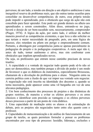 perversos; de um lado, a tensão em direção a um objetivo ambicioso é uma
inesgotável reserva de problemas reais, que são outras tantas ocasiões para
consolidar ou desenvolver competências; de outro, essa própria tensão
pode impedir o aprendizado, pois o obstáculo que surge da ação não está
concebido para fazer aprender. Este pode ser grande demais ou alheio aos
aprendizados a serem construídos. Além disso, entrando-se no jogo,
haverá o desejo de ser bem-sucedido sem, necessariamente, compreender
(Piaget, 1974). A lógica da ação, por outro lado, é utilizar da melhor
maneira possível as competências existentes, o que leva a não solicitar os
que teriam a maior necessidade de progredir, pois, em uma lógica do
sucesso, eles retardam ou põem em perigo o empreendimento comum.
Portanto, a abordagem por competências junta-se apenas parcialmente às
pedagogias do projeto e às pedagogias cooperativas. A meta aqui não é,
antes de tudo, tornar autônomo e ativo, mas sim confrontar com
obstáculos que impõem aprendizados novos.
Ou seja, os professores que entram nesse caminho precisam de novos
trunfos:
1. A capacidade e a vontade de negociar tudo quanto pode sê-lo não só
para ser democrático, mas também porque a divisão do poder é um modo
de favorecer o que os didáticos da matemática, especialmente Brousseau,
chamaram de a devolução do problema para o aluno. Ninguém entra na
carreira política com a ilusão de que vai impor sua vontade sem negociar.
A negociação não está inscrita na identidade dos docentes e, quando se
torna necessária, pode aparecer como uma vil barganha em vez de uma
alavanca pedagógica.
2. Um bom conhecimento dos processos de projetos e das dinâmicas de
grupos restritos, de maneira a evitar os efeitos perversos e os erros
clássicos e identificar com precisão as vantagens e os efeitos perversos
desses processos a partir de um ponto de vista didático.
3. Uma capacidade de mediação entre os alunos e de estimulação do
debate, pois os projetos são negociados tanto entre eles quanto com o
professor.
4. Capacidades de metacomunicação e de análise do funcionamento de um
grupo de tarefas, as quais permitem formular e pensar os problemas
encontrados por esse tipo de processo: lassidão, liderança, exclusões e
 