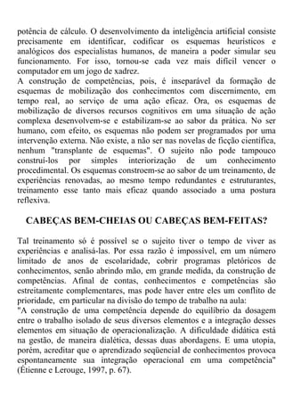 potência de cálculo. O desenvolvimento da inteligência artificial consiste
precisamente em identificar, codificar os esquemas heurísticos e
analógicos dos especialistas humanos, de maneira a poder simular seu
funcionamento. For isso, tornou-se cada vez mais difícil vencer o
computador em um jogo de xadrez.
A construção de competências, pois, é inseparável da formação de
esquemas de mobilização dos conhecimentos com discernimento, em
tempo real, ao serviço de uma ação eficaz. Ora, os esquemas de
mobilização de diversos recursos cognitivos em uma situação de ação
complexa desenvolvem-se e estabilizam-se ao sabor da prática. No ser
humano, com efeito, os esquemas não podem ser programados por uma
intervenção externa. Não existe, a não ser nas novelas de ficção científica,
nenhum "transplante de esquemas". O sujeito não pode tampouco
construí-los por simples interiorização de um conhecimento
procedimental. Os esquemas constroem-se ao sabor de um treinamento, de
experiências renovadas, ao mesmo tempo redundantes e estruturantes,
treinamento esse tanto mais eficaz quando associado a uma postura
reflexiva.
CABEÇAS BEM-CHEIAS OU CABEÇAS BEM-FEITAS?
Tal treinamento só é possível se o sujeito tiver o tempo de viver as
experiências e analisá-las. Por essa razão é impossível, em um número
limitado de anos de escolaridade, cobrir programas pletóricos de
conhecimentos, senão abrindo mão, em grande medida, da construção de
competências. Afinal de contas, conhecimentos e competências são
estreitamente complementares, mas pode haver entre eles um conflito de
prioridade, em particular na divisão do tempo de trabalho na aula:
"A construção de uma competência depende do equilíbrio da dosagem
entre o trabalho isolado de seus diversos elementos e a integração desses
elementos em situação de operacionalização. A dificuldade didática está
na gestão, de maneira dialética, dessas duas abordagens. E uma utopia,
porém, acreditar que o aprendizado seqüencial de conhecimentos provoca
espontaneamente sua integração operacional em uma competência"
(Étienne e Lerouge, 1997, p. 67).
 