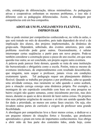 clãs, estratégias de diferenciação, táticas minimalistas. As pedagogias
ativas e cooperativas enfrentam os mesmos problemas, e isso não é
diferente com as pedagogias diferenciadas. Assim, a abordagem por
competências está em boa companhia.
ADOTAR UM PLANEJAMENTO FLEXÍVEL,
IMPROVISAR
Não se pode ensinar por competências conhecendo-se, na volta às aulas, o
que será tratado no mês de dezembro, pois tudo dependerá do nível e da
implicação dos alunos, dos projetos implementados, da dinâmica do
grupo-aula. Dependerá, sobretudo, dos eventos anteriores, pois cada
problema resolvido pode gerar outros. Ocasionalmente, é salutar
interromper certas seqüências e partir para um novo projeto. Pode-se
também considerar a construção passo a passo do ano escolar, em que uma
questão traz outra; ao ser concluído, um projeto sugere outra aventura.
A palavra pode parecer forte demais, quando se trata de uma instituição
tão burocratizada e obrigatória como a escola. Porém, trata-se mesmo de
aventuras intelectuais, de empreendimentos com resultado desconhecido,
que ninguém, nem sequer o professor, jamais viveu em condições
exatamente iguais. Tal pedagogia requer um planejamento didático
flexível. Quando se trabalha por projetos e por problemas, sabe-se quando
uma atividade começa, mas raramente se sabe quando e como acabará,
pois a situação carrega consigo uma dinâmica própria. Por exemplo, a
montagem de um espetáculo concebido com base em uma pesquisa no
bairro exigirá não quatro semanas, como inicialmente previsto, mas dois
meses, durante os quais se deve desistir de lazer outras coisas. Os projetos
têm suas próprias exigências de sucesso e só têm um sentido quando lhes
for dada a prioridade, ao menos em certas fases cruciais. Ou seja, eles
invadem outras partes do currículo e exigem do professor uma grande
flexibilidade.
A abordagem por competências leva a fazer menos coisas, a dedicar-se a
um pequeno número de situações fortes e fecundas, que produzem
aprendizados e giram em torno de importantes conhecimentos. Isso obriga
a abrir mão de boa parte dos conteúdos tidos, ainda hoje, como
 