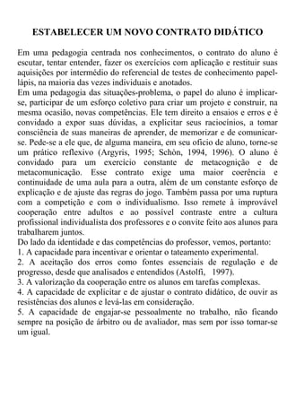 ESTABELECER UM NOVO CONTRATO DIDÁTICO
Em uma pedagogia centrada nos conhecimentos, o contrato do aluno é
escutar, tentar entender, fazer os exercícios com aplicação e restituir suas
aquisições por intermédio do referencial de testes de conhecimento papel-
lápis, na maioria das vezes individuais e anotados.
Em uma pedagogia das situações-problema, o papel do aluno é implicar-
se, participar de um esforço coletivo para criar um projeto e construir, na
mesma ocasião, novas competências. Ele tem direito a ensaios e erros e é
convidado a expor suas dúvidas, a explicitar seus raciocínios, a tomar
consciência de suas maneiras de aprender, de memorizar e de comunicar-
se. Pede-se a ele que, de alguma maneira, em seu oficio de aluno, torne-se
um prático reflexivo (Argyris, 1995; Schòn, 1994, 1996). O aluno é
convidado para um exercício constante de metacognição e de
metacomunicação. Esse contrato exige uma maior coerência e
continuidade de uma aula para a outra, além de um constante esforço de
explicação e de ajuste das regras do jogo. Também passa por uma ruptura
com a competição e com o individualismo. Isso remete à improvável
cooperação entre adultos e ao possível contraste entre a cultura
profissional individualista dos professores e o convite feito aos alunos para
trabalharem juntos.
Do lado da identidade e das competências do professor, vemos, portanto:
1. A capacidade para incentivar e orientar o tateamento experimental.
2. A aceitação dos erros como fontes essenciais de regulação e de
progresso, desde que analisados e entendidos (Astolfi, 1997).
3. A valorização da cooperação entre os alunos em tarefas complexas.
4. A capacidade de explicitar e de ajustar o contrato didático, de ouvir as
resistências dos alunos e levá-las em consideração.
5. A capacidade de engajar-se pessoalmente no trabalho, não ficando
sempre na posição de árbitro ou de avaliador, mas sem por isso tornar-se
um igual.
 