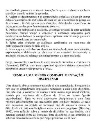 proximidade provoca a constante tentação de ajudar o aluno a ser bem-
sucedido, quando se trata de aprender.
3. Aceitar os desempenhos e as competências coletivos, deixar de querer
calcular a contribuição individual de cada um em um espírito de justiça ou
de controle e fazê-lo apenas para identificar dificuldades específicas, às
vezes, mascaradas pelo funcionamento coletivo.
4. Desistir de padronizar a avaliação, de abrigar-se atrás de uma eqüidade
puramente formal; exigir e conceder a confiança necessária para
estabelecer um balanço de competências, apoiado mais em um julgamento
especializado do que em uma tabela.
5. Saber criar situações de avaliação certificativa ou momentos de
certificação em situações mais amplas.
6. Saber e querer envolver os alunos na avaliação de suas competências,
explicitando e debatendo os objetivos e os critérios, favorecendo a
avaliação mútua, os balanços de conhecimentos e a auto-avaliação.
Surge, novamente, a contradição entre avaliação formativa e certificativa
(Perrenoud, 1997c), tanto mais suportável quando o sistema educacional
não pratica uma seleção precoce e feroz...
RUMO A UMA MENOR COMPARTIMENTAÇÃO
DISCIPLINAR
Uma situação aberta raramente estimula só um aprendizado. E é quase tão
raro que os aprendizados implicados pertençam a unia única disciplina.
Isso não leva a condenar os alunos a uma morna sopa interdisciplinar,
servida por monitores de colônias de férias ou outros "gentis
organizadores". Uma ou mais ancoragens disciplinares e uma forte
reflexão epistemológica são necessárias para conduzir projetos de ação
sem desviar-se do projeto de formação que dá sentido à escola. A
dificuldade não está nas disciplinas, mas em seu uso preguiçoso (Develay,
1992), sem reflexão sobre a matriz da disciplina ou sua história, sem
nenhum trabalho sobre as fronteiras entre disciplinas e seu arbitrário ou
sobre os mecanismos comuns que Piaget procurava identificar.
 