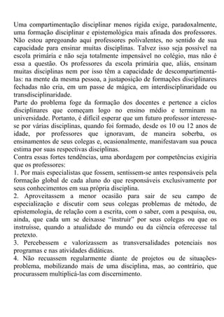 Uma compartimentação disciplinar menos rígida exige, paradoxalmente,
uma formação disciplinar e epistemológica mais afinada dos professores.
Não estou apregoando aqui professores polivalentes, no sentido de sua
capacidade para ensinar muitas disciplinas. Talvez isso seja possível na
escola primária e não seja totalmente impensável no colégio, mas não é
essa a questão. Os professores da escola primária que, aliás, ensinam
muitas disciplinas nem por isso têm a capacidade de descompartimentá-
las: na mente da mesma pessoa, a justaposição de formações disciplinares
fechadas não cria, em um passe de mágica, em interdisciplinaridade ou
transdisciplinaridade.
Parte do problema foge da formação dos docentes e pertence a ciclos
disciplinares que começam logo no ensino médio e terminam na
universidade. Portanto, é difícil esperar que um futuro professor interesse-
se por várias disciplinas, quando foi formado, desde os 10 ou 12 anos de
idade, por professores que ignoravam, de maneira soberba, os
ensinamentos de seus colegas e, ocasionalmente, manifestavam sua pouca
estima por suas respectivas disciplinas.
Contra essas fortes tendências, uma abordagem por competências exigiria
que os professores:
1. Por mais especialistas que fossem, sentissem-se antes responsáveis pela
formação global de cada aluno do que responsáveis exclusivamente por
seus conhecimentos em sua própria disciplina.
2. Aproveitassem a menor ocasião para sair de seu campo de
especialização e discutir com seus colegas problemas de método, de
epistemologia, de relação com a escrita, com o saber, com a pesquisa, ou,
ainda, que cada um se deixasse “instruir” por seus colegas ou que os
instruísse, quando a atualidade do mundo ou da ciência oferecesse tal
pretexto.
3. Percebessem e valorizassem as transversalidades potenciais nos
programas e nas atividades didáticas.
4. Não recuassem regularmente diante de projetos ou de situações-
problema, mobilizando mais de uma disciplina, mas, ao contrário, que
procurassem multiplicá-las com discernimento.
 