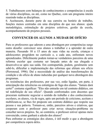 5. Trabalhassem com balanços de conhecimentos e competências à escala
de várias disciplinas, ou até, como no Quebec, com um programa inteiro
reunindo todas as disciplinas.
6. Aceitassem, durante parte de sua carreira ou horário de trabalho,
funções menos centradas em uma disciplina do que nos alunos: ajuda
metodológica, estimulação de projetos coletivos, gestão da escola,
acompanhamento de projetos pessoais.
CONVENCER OS ALUNOS A MUDAR DE OFÍCIO
Para os professores que aderem a uma abordagem por competências surge
outro desafio: convencer seus alunos a trabalhar e a aprender de outra
maneira. Passando 10 a 15 anos de suas vidas na escola, crianças e
adolescentes progridem no currículo e, a cada ano, enfrentam novos
aprendizados. Dificilmente podem tornar-se verdadeiros parceiros de uma
reforma escolar que costuma ser lançada antes de sua chegada e
desenvolve-se após sua saída. Em contrapartida, podem, geralmente sem
sabê-lo, dificultar a implementação das reformas que afetam seu oficio
(Perrenoud, 1996). Daí a necessidade de análise das transformações da
condição e do ofício de aluno induzidas por qualquer nova abordagem dos
programas.
As resistências dos professores, por sua vez, estão ligadas, em parte, à
antecipação das reticências ou estratégias de fuga dos alunos. "Jamais dará
certo!" costuma significar: "Eles não entrarão em tal contrato didático, em
tal redefinição de seu ofício". Quando confrontados com docentes que
procuram realmente negociar o sentido do trabalho e dos conhecimentos
escolares, os alunos, via de regra, após um período de ceticismo, aceitam e
mobilizam-se, se lhes for proposto um contrato didático que respeite sua
pessoa e sua palavra. Tornam-se, então, parceiros ativos e criativos, que
cooperam com o professor para criar novas situações-problema ou
conceber novos projetos. Se, ao contrário, o professor estiver apenas meio
convencido, como ganhará a adesão dos alunos?
Para enfrentar as estratégias dos alunos, é útil medir o que a abordagem
por competência espera deles.
 
