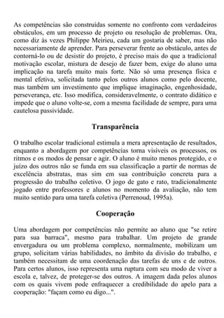 As competências são construídas somente no confronto com verdadeiros
obstáculos, em um processo de projeto ou resolução de problemas. Ora,
como diz às vezes Philippe Meirieu, cada um gostaria de saber, mas não
necessariamente de aprender. Para perseverar frente ao obstáculo, antes de
contorná-lo ou de desistir do projeto, é preciso mais do que a tradicional
motivação escolar, mistura de desejo de fazer bem, exige do aluno uma
implicação na tarefa muito mais forte. Não só uma presença física e
mental efetiva, solicitada tanto pelos outros alunos como pelo docente,
mas também um investimento que implique imaginação, engenhosidade,
perseverança, etc. Isso modifica, consideravelmente, o contrato didático e
impede que o aluno volte-se, com a mesma facilidade de sempre, para uma
cautelosa passividade.
Transparência
O trabalho escolar tradicional estimula a mera apresentação de resultados,
enquanto a abordagem por competências torna visíveis os processos, os
ritmos e os modos de pensar e agir. O aluno é muito menos protegido, e o
juízo dos outros não se funda em sua classificação a partir de normas de
excelência abstratas, mas sim em sua contribuição concreta para a
progressão do trabalho coletivo. O jogo de gato e rato, tradicionalmente
jogado entre professores e alunos no momento da avaliação, não tem
muito sentido para uma tarefa coletiva (Perrenoud, 1995a).
Cooperação
Uma abordagem por competências não permite ao aluno que "se retire
para sua barraca", mesmo para trabalhar. Um projeto de grande
envergadura ou um problema complexo, normalmente, mobilizam um
grupo, solicitam várias habilidades, no âmbito da divisão do trabalho, e
também necessitam de uma coordenação das tarefas de uns e de outros.
Para certos alunos, isso representa uma ruptura com seu modo de viver a
escola e, talvez, de proteger-se dos outros. A imagem dada pelos alunos
com os quais vivem pode enfraquecer a credibilidade do apelo para a
cooperação: "façam como eu digo...".
 