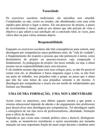 Tenacidade
Os exercícios escolares tradicionais são episódios sem amanhã.
Completados ou não, certos ou errados, são abandonados com uma certa
rapidez para deixar o lugar a outros. Em um processo de projeto, o prazo
do investimento é maior; pede-se aos alunos que não percam de vista o
objetivo e que adiem a sua satisfação até a conclusão total, às vezes, para
vários dias ou para várias semanas depois.
Responsabilidade
Enquanto os exercícios escolares não têm conseqüências para outrem, uma
abordagem por competências ataca problemas reais, da "vida de verdade",
e freqüentemente diz respeito a pessoas que não pertencem à turma, como
destinatários do projeto ou pessoas-recursos cuja cooperação é
fundamental. As pedagogias de projeto vão nesse sentido, ou seja, o aluno
assume novas responsabilidades para com terceiros.
E ele também assume algo para com seus colegas, pois, se não for possível
contar com ele, se abandonar o barco enquanto segue a rota, se não fizer
sua parte do trabalho, isso prejudica todo o grupo, ao passo que o aluno
que não faz seus temas de casa prejudica somente a ele mesmo. A
abordagem por competências o insere em um tecido de solidariedades que
limitam sua liberdade.
UMA OUTRA FORMAÇÃO, UMA NOVA IDENTIDADE
Assim como os anteriores, esse último aspecto mostra a que ponto o
sistema educacional depende da adesão e do engajamento dos professores
para desenvolver uma abordagem por competências. Tal abordagem supõe
a emergência de um tipo novo de profissionalismo, identidade, formação
para o ofício de docente.
Supondo-se que exista uma vontade política clara e durável, distinguem-
se, ainda, as inumeráveis resistências a serem encontradas por tamanha
mutação em uma importante fração do atual corpo docente e também entre
 