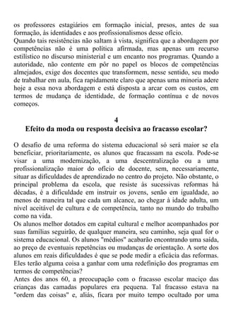 os professores estagiários em formação inicial, presos, antes de sua
formação, às identidades e aos profissionalismos desse ofício.
Quando tais resistências não saltam à vista, significa que a abordagem por
competências não é uma política afirmada, mas apenas um recurso
estilístico no discurso ministerial e um encanto nos programas. Quando a
autoridade, não contente em pôr no papel os blocos de competências
almejados, exige dos docentes que transformem, nesse sentido, seu modo
de trabalhar em aula, fica rapidamente claro que apenas uma minoria adere
hoje a essa nova abordagem e está disposta a arcar com os custos, em
termos de mudança de identidade, de formação contínua e de novos
começos.
4
Efeito da moda ou resposta decisiva ao fracasso escolar?
O desafio de uma reforma do sistema educacional só será maior se ela
beneficiar, prioritariamente, os alunos que fracassam na escola. Pode-se
visar a uma modernização, a uma descentralização ou a uma
profissionalização maior do ofício de docente, sem, necessariamente,
situar as dificuldades de aprendizado no centro do projeto. Não obstante, o
principal problema da escola, que resiste às sucessivas reformas há
décadas, é a dificuldade em instruir os jovens, senão em igualdade, ao
menos de maneira tal que cada um alcance, ao chegar à idade adulta, um
nível aceitável de cultura e de competência, tanto no mundo do trabalho
como na vida.
Os alunos melhor dotados em capital cultural e melhor acompanhados por
suas famílias seguirão, de qualquer maneira, seu caminho, seja qual for o
sistema educacional. Os alunos "médios" acabarão encontrando uma saída,
ao preço de eventuais repetências ou mudanças de orientação. A sorte dos
alunos em reais dificuldades é que se pode medir a eficácia das reformas.
Eles terão alguma coisa a ganhar com uma redefinição dos programas em
termos de competências?
Antes dos anos 60, a preocupação com o fracasso escolar maciço das
crianças das camadas populares era pequena. Tal fracasso estava na
"ordem das coisas" e, aliás, ficara por muito tempo ocultado por uma
 