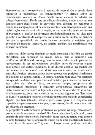 Desenvolver uma competência é assunto da escola? Ou a escola deve
limitar-se à transmissão do conhecimento? O debate sobre as
competências reanima o eterno debate sobre cabeças bem-feitas ou
cabeças bem-cheias. Desde que essa discussão existe, a escola procura seu
caminho entre duas visões do currículo: uma consiste em percorrer o
campo mais amplo possível de conhecimentos, sem preocupar-se com sua
mobilização em determinada situação, o que equivale, mais ou menos
abertamente, a confiar na formação profissionalizante ou na vida para
garantir a construção de competências; a outra aceita limitar, de maneira
drástica, a quantidade de conhecimentos ensinados e exigidos para
exercitar de maneira intensiva, no âmbito escolar, sua mobilização em
situação complexa.
A primeira visão parece dominar de modo constante a história da escola
obrigatória, em particular no ensino médio, mas o equilíbrio das
tendências está flutuando ao longo das décadas. O dilema não pára de ser
redescoberto, de ser aparentemente decidido, antes de renascer alguns
anos depois, sob outros vocábulos. É um dilema coletivo, na medida em
que o sistema educacional vive, desde seu nascimento, em tensão entre
essas duas lógicas, encarnadas por atores que ocupam posições ritualmente
antagônicas no campo cultural, O dilema também pode envolver qualquer
um que não se deixe levar por teses extremistas; para entender o mundo e
agir sobre ele, não se deve, ao mesmo tempo, apropriar-se de
conhecimentos profundos e construir competências suscetíveis de
mobilizá-los corretamente? A figura do especialista o atesta: ele se define,
simultaneamente, como um cientista, um erudito, alguém que "leu todos
os livros" e acumulou tesouros de conhecimentos por meio da experiência;
alguém que tem intuição, senso clínico, savoir-jaire e o conjunto das
capacidades que permitem antecipar, correr riscos, decidir, em suma, agir
em situação de incerteza.
A pergunta: "Conhecimentos profundos ou perícia na implementação?",
gostaríamos de responder: ambos! O dilema educativo é, sobretudo, uma
questão de prioridade: sendo impossível fazer tudo, no tempo e no espaço
de uma formação profissionalizante inicial ou de uma escolaridade básica,
o que fazer de mais útil? Quem, a longo prazo, poderia defender
 