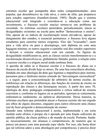 estrutura escolar que justapunha duas redes compartimentadas: uma
popular, que desembocava na vida ativa, e outra de elite, que preparava
para estudos superiores (Isambert-Jamati, 1985). Desde que o sistema
educacional está integrado e considera-se a educação como um
investimento, o fracasso escolar maciço tornou-se um problema de
sociedade. As reformas escolares pretendem, periodicamente, atacar as
desigualdades existentes na escola para melhor "democratizar o ensino".
Ora, apesar de os índices de escolarização terem elevado-se, apesar do
alargamento dos estudos, o essencial permanece: o fracasso leva alguns
estudantes para carreiras menos exigentes. Eles são "evacuados", saem
para a vida ativa ou para o desemprego, sem diploma ou com uma
bagagem mínima; os outros seguem o caminho real dos estudos superiores
e deixam o sistema educacional com um canudo. As figuras da
desigualdade modificaram-se, pois as classes sociais transformaram-se e a
escolarização desenvolveu-se, globalmente falando; porém, a relação entre
o sucesso escolar e a origem social ainda continua forte.
A questão de saber se o fracasso escolar é o fracasso do aluno ou o
fracasso da escola divide hoje os atores. De uma boa consciência absoluta,
fundada em uma ideologia do dom que legitima a impotência para instruir,
passamos para o fatalismo menos cômodo da "desvantagem sociocultural"
e, a seguir, para a conscientização do arbitrário da norma escolar, da
indiferença em relação às diferenças, das funções do sistema de ensino na
reprodução das classes e das hierarquias sociais. A partir dos anos 70,
ideologia do dom, pedagogia compensatória e crítica radical do sistema
coexistem e, conforme os lugares ou os períodos, ignoram-se cortesmente,
enfrentam-se surdamente, ou opõem-se abertamente. Dessa maneira, as
reformas escolares que pretendem atacar o fracasso escolar são um engodo
aos olhos de alguns docentes, enquanto para outros oferecem uma chance
real de fazer progredir a democratização do ensino.
Quando uma reforma educacional é aceita, implementada e em certa
medida surte efeitos, é porque ela é apoiada por uma fração suficiente da
opinião pública, da classe política e do mundo da escola. Portanto, funda-
se, necessariamente, em alianças e compromissos, de maneira que se
parece um pouco com uma pousada espa¬nhola. Por isso, não basta dizer
que tal reforma adere a uma abordagem por competências; é preciso dizer
 
