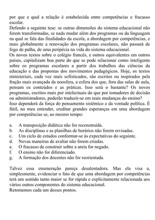por que e qual a relação é estabelecida entre competências e fracasso
escolar.
Defendo a seguinte tese: se outras dimensões do sistema educacional não
forem transformadas, se nada mudar além dos programas ou da linguagem
na qual se fala das finalidades da escola, a abordagem por competências, e
mais globalmente a renovação dos programas escolares, não passará de
fogo de palha, de uma peripécia na vida do sistema educacional.
Os novos textos sobre o colégio francês, e outros equivalentes em outros
países, capitalizam boa parte do que se pode relacionar como inteligente
sobre os programas escolares a partir dos trabalhos das ciências da
educação e das propostas dos movimentos pedagógicos. Hoje, os textos
ministeriais, cada vez mais sofisticados, são escritos ou inspirados pela
fração mais avançada da noosfera, a esfera dos que, fora das salas de aula,
pensam os conteúdos e as práticas. Isso será o bastante? Os novos
programas, escritos mais por intelectuais do que por tomadores de decisão
ou administradores, poderão traduzir-se em reais mudanças do ensino?
Isso dependerá da força do pensamento sistêmico e da vontade política. É
fútil, no meu entender, creditar grandes esperanças em uma abordagem
por competências se, ao mesmo tempo:
a. A transposição didática não for reconstruída.
b. As disciplinas e as planilhas de horários não forem revisadas.
c. Um ciclo de estudos conformar-se às expectativas do seguinte.
d. Novas maneiras de avaliar não forem criadas.
e. O fracasso de construir sobre a areia for negado.
f. O ensino não for diferenciado.
g. A formação dos docentes não for reorientada.
Talvez essa enumeração pareça desalentadora. Mas ela visa a,
simplesmente, evidenciar o fato de que uma abordagem por competências
terá um sentido tanto maior se for rápida e explicitamente relacionada aos
vários outros componentes do sistema educacional.
Retomemos cada um desses pontos.
 