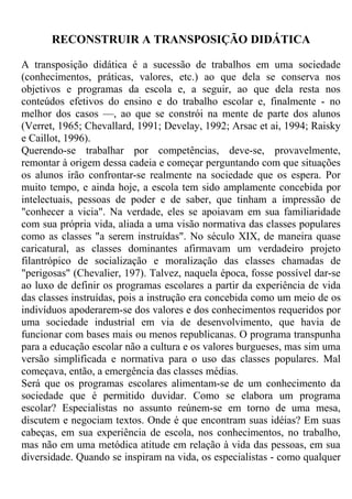 RECONSTRUIR A TRANSPOSIÇÃO DIDÁTICA
A transposição didática é a sucessão de trabalhos em uma sociedade
(conhecimentos, práticas, valores, etc.) ao que dela se conserva nos
objetivos e programas da escola e, a seguir, ao que dela resta nos
conteúdos efetivos do ensino e do trabalho escolar e, finalmente - no
melhor dos casos —, ao que se constrói na mente de parte dos alunos
(Verret, 1965; Chevallard, 1991; Develay, 1992; Arsac et ai, 1994; Raisky
e Caillot, 1996).
Querendo-se trabalhar por competências, deve-se, provavelmente,
remontar à origem dessa cadeia e começar perguntando com que situações
os alunos irão confrontar-se realmente na sociedade que os espera. Por
muito tempo, e ainda hoje, a escola tem sido amplamente concebida por
intelectuais, pessoas de poder e de saber, que tinham a impressão de
"conhecer a vicia". Na verdade, eles se apoiavam em sua familiaridade
com sua própria vida, aliada a uma visão normativa das classes populares
como as classes "a serem instruídas". No século XIX, de maneira quase
caricatural, as classes dominantes afirmavam um verdadeiro projeto
filantrópico de socialização e moralização das classes chamadas de
"perigosas" (Chevalier, 197). Talvez, naquela época, fosse possível dar-se
ao luxo de definir os programas escolares a partir da experiência de vida
das classes instruídas, pois a instrução era concebida como um meio de os
indivíduos apoderarem-se dos valores e dos conhecimentos requeridos por
uma sociedade industrial em via de desenvolvimento, que havia de
funcionar com bases mais ou menos republicanas. O programa transpunha
para a educação escolar não a cultura e os valores burgueses, mas sim uma
versão simplificada e normativa para o uso das classes populares. Mal
começava, então, a emergência das classes médias.
Será que os programas escolares alimentam-se de um conhecimento da
sociedade que é permitido duvidar. Como se elabora um programa
escolar? Especialistas no assunto reúnem-se em torno de uma mesa,
discutem e negociam textos. Onde é que encontram suas idéias? Em suas
cabeças, em sua experiência de escola, nos conhecimentos, no trabalho,
mas não em uma metódica atitude em relação à vida das pessoas, em sua
diversidade. Quando se inspiram na vida, os especialistas - como qualquer
 