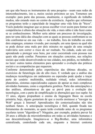 um que não busca os instrumentos de uma pesquisa - usam suas redes de
interconhecimento, isto e, meios sociais próximos ao seu. Tomemos um
exemplo: para parte das pessoas, atualmente, o significado do trabalho
mudou, não estando mais no centro da existência. Aqueles que reformam
os programas terão a capacidade de imaginar uma vida feita de "bicos".
Vocês poderão imaginar que se possa escolher viver assim para formar em
competências à altura das situações da vida, o mais sábio é não fazer como
se as conhecêssemos. Melhor seria adotar um processo de investigação,
para ter uma idéia das situações com as quais as pessoas confrontam-se ou
irão confrontar-se em sua vida — no trabalho, fora do trabalho ou entre
dois empregos, estamos vivendo, por exemplo, em uma época na qual não
se pode deixar uma mala por dois minutos no saguão de uma estação
rodoviária sem correr o risco de ser roubado. Na cidade, cada um está
aprendendo a proteger seus bens, por estar coexistindo com pessoas nas
quais não pode confiar. Pensemos em situações concretas, nas relações
sociais que estão desenvolvendo-se nas cidades, nos prédios, no trabalho e
no lazer: outros tantos elementos para apreender a evolução das práticas
sociais e as competências que requerem.
Conforme demonstrado pelas experiências das últimas décadas, os
exercícios de futurologia são de alto risco. E verdade que a análise das
mudanças tecnológicas em andamento ou esperadas pode ajudar a traçar
parte do cenário: multimídia, realidade virtual, redes informáticas
planetárias, sistemas especializados capazes de apoiar as mais complexas
atividades humanas, como a engenharia genética. Parte das antecipações e
das análises, alimentam-se do que se prevê para a evolução das
tecnologias, com a parte de simplificação (e aberração) que isso supõe: há
15 anos, alguns propunham o ensino da linguagem Basic na escola
primária; hoje, alguns gostariam de que a escola ensinasse a "navegar na
Web" graças à Internet! Aprendizados tão contextualizados não têm
nenhum futuro. A antecipação tecnológica é fútil, quando fixada nas
ferramentas do momento, as quais terão evoluído antes de os programas
escolares terem "digerido-as"! Ninguém, por exemplo, poderia prever há
20 anos a difusão da microinformática em todas as atividades humanas e
sua descentralização. Imaginava-se o Big-Brother, uma informática
centralizada, controlando cada um, enquanto a Internet contorna
 