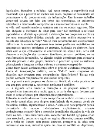 legislações, fronteiras e polícias. Até nesse campo, a experiência está
mostrando que é possível, no melhor dos casos, preparar-se para modos de
pensamento e de processamento da informação. Um imenso trabalho
conceitual deverá ser feito em torno das tecnologias, se quisermos
estabelecer a natureza das competências a serem construídas na escola.
A vida está transformando-se também em muitos outros registros. Não
terá chegado o momento de olhar para isso? De substituir a reflexão
especulativa e idealista que preside a elaboração dos programas escolares
por uma transposição didática apoiada em uma análise prospectiva e
realista das situações de vida? Não se trata de tornarmo-nos estreitamente
utilitaristas. A maioria das pessoas tem tantos problemas metafísicos ou
sentimentais quantos problemas de emprego, habitação ou dinheiro. Para
saber com o que efetivamente se confrontarão no século XXI, seria útil
observar a evolução dos costumes familiares, sexuais, políticos, ou as
transformações do trabalho. As ciências sociais contribuem para estudar a
vida das pessoas e dos grupos humanos e poderiam ajudar os sistemas
educacionais a imaginar melhor o futuro e até mesmo prepará-lo.
Como fazer desses conhecimentos sobre as práticas e culturas emergentes
fontes de transposição didática, como "lê-los" como conjuntos de
situações que remetem para competências identificáveis? Talvez seja
preciso começar rompendo com duas idéias simplistas:
— a primeira seria preparar os alunos em função de visões precisas do
que esta para acontecer e, neste caso, nenhuma é confiável;
— a segunda seria limitar a formação a um pequeno número de
competências transversais e muito gerais, a partir das quais decorreriam
todas as ações eficazes, por diferenciação e generalização.
Enfrentar situações diversas requer competências também diversas, e estas
não serão constituídas pela simples transferência de esquemas gerais de
raciocínio, análise, argumentação e cisão. A escola só pode preparar para a
diversidade do mundo trabalhando-a explicitamente, aliando
conhecimentos e savoir-faire a propósito de múltiplas situações da vida de
todos os dias. Transformar uma casa, conceber um habitat agrupado, criar
uma associação, encontrar e seguir um regime alimentar, comprar mobília,
dar a volta na Europa com pouco dinheiro, proteger-se da Aids sem
encerrar-se em casa, encontrar ajuda em caso de conflito ou depressão,
 