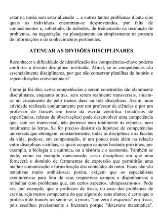 estar na moda sem estar alienado ... e outros tantos problemas diante cios
quais os indivíduos encontram-se desprevenidos, por falta de
conhecimentos e, sobretudo, de métodos, de treinamento na resolução de
problemas, na negociação, no planejamento ou simplesmente na procura
de informações e de conhecimentos pertinentes.
ATENUAR AS DIVISÕES DISCIPLINARES
Reconhecer a dificuldade de identificação das competências-chave poderia
confortar a divisão disciplinar instituída. Afinal, se as competências são
essencialmente disciplinares, por que não conservar planilhas de horário e
especializações convencionais?
Como já foi dito, certas competências a serem construídas são claramente
disciplinares, enquanto outras, sem serem realmente transversais, situam-
se no cruzamento de pelo menos duas ou três disciplinas. Assim, uma
atividade realizada conjuntamente por um professor de ciências e por um
professor de francês em torno da escrita científica (relatórios de
experiências, relatos de observações) pode desenvolver uma competência
que, sem ser transversal, não pertence nem totalmente às ciências, nem
totalmente às letras. Se for preciso desistir da hipótese de competências
universais que abrangem, constantemente, todas as disciplinas e as facetas
da vida, pode-se, em compensação, ir um pouco mais além na relação
entre disciplinas vizinhas, as quais ocupam campos bastante próximos, por
exemplo, a biologia e a química, ou a história e a economia. Também se
pode, como no exemplo mencionado, casar disciplinas em que uma
fornecerá o domínio de ferramentas de expressão que permitirão uma
melhor comunicação e formalização dos conteúdos da outra. Essas não são
tentativas muito ambiciosas; porém, exigem que os especialistas
aventurem-se para fora de seus respectivos campos e disponham-se a
trabalhar com problemas que, em certos aspectos, ultrapassam-nos. Pode
ser, por exemplo, que o professor de tísica, no caso dos problemas de
escrita, seja menos competente do que alguns de seus alunos; é certo que o
professor de francês irá sentir-se, a priori, "um zero à esquerda" em física,
pois escolheu precisamente a literatura porque "detestava matemática".
 