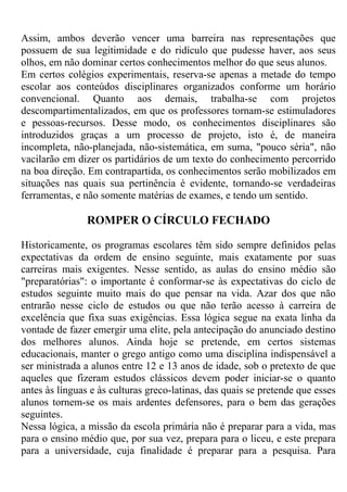 Assim, ambos deverão vencer uma barreira nas representações que
possuem de sua legitimidade e do ridículo que pudesse haver, aos seus
olhos, em não dominar certos conhecimentos melhor do que seus alunos.
Em certos colégios experimentais, reserva-se apenas a metade do tempo
escolar aos conteúdos disciplinares organizados conforme um horário
convencional. Quanto aos demais, trabalha-se com projetos
descompartimentalizados, em que os professores tornam-se estimuladores
e pessoas-recursos. Desse modo, os conhecimentos disciplinares são
introduzidos graças a um processo de projeto, isto é, de maneira
incompleta, não-planejada, não-sistemática, em suma, "pouco séria", não
vacilarão em dizer os partidários de um texto do conhecimento percorrido
na boa direção. Em contrapartida, os conhecimentos serão mobilizados em
situações nas quais sua pertinência é evidente, tornando-se verdadeiras
ferramentas, e não somente matérias de exames, e tendo um sentido.
ROMPER O CÍRCULO FECHADO
Historicamente, os programas escolares têm sido sempre definidos pelas
expectativas da ordem de ensino seguinte, mais exatamente por suas
carreiras mais exigentes. Nesse sentido, as aulas do ensino médio são
"preparatórias": o importante é conformar-se às expectativas do ciclo de
estudos seguinte muito mais do que pensar na vida. Azar dos que não
entrarão nesse ciclo de estudos ou que não terão acesso à carreira de
excelência que fixa suas exigências. Essa lógica segue na exata linha da
vontade de fazer emergir uma elite, pela antecipação do anunciado destino
dos melhores alunos. Ainda hoje se pretende, em certos sistemas
educacionais, manter o grego antigo como uma disciplina indispensável a
ser ministrada a alunos entre 12 e 13 anos de idade, sob o pretexto de que
aqueles que fizeram estudos clássicos devem poder iniciar-se o quanto
antes às línguas e às culturas greco-latinas, das quais se pretende que esses
alunos tornem-se os mais ardentes defensores, para o bem das gerações
seguintes.
Nessa lógica, a missão da escola primária não é preparar para a vida, mas
para o ensino médio que, por sua vez, prepara para o liceu, e este prepara
para a universidade, cuja finalidade é preparar para a pesquisa. Para
 