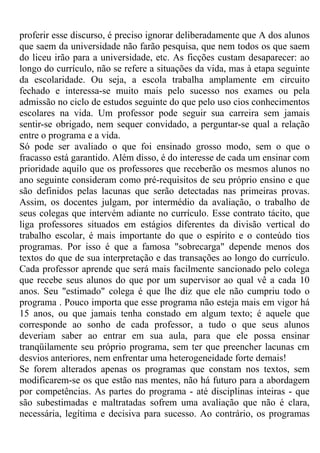 proferir esse discurso, é preciso ignorar deliberadamente que A dos alunos
que saem da universidade não farão pesquisa, que nem todos os que saem
do liceu irão para a universidade, etc. As ficções custam desaparecer: ao
longo do currículo, não se refere a situações da vida, mas à etapa seguinte
da escolaridade. Ou seja, a escola trabalha amplamente em circuito
fechado e interessa-se muito mais pelo sucesso nos exames ou pela
admissão no ciclo de estudos seguinte do que pelo uso cios conhecimentos
escolares na vida. Um professor pode seguir sua carreira sem jamais
sentir-se obrigado, nem sequer convidado, a perguntar-se qual a relação
entre o programa e a vida.
Só pode ser avaliado o que foi ensinado grosso modo, sem o que o
fracasso está garantido. Além disso, é do interesse de cada um ensinar com
prioridade aquilo que os professores que receberão os mesmos alunos no
ano seguinte consideram como pré-requisitos de seu próprio ensino e que
são definidos pelas lacunas que serão detectadas nas primeiras provas.
Assim, os docentes julgam, por intermédio da avaliação, o trabalho de
seus colegas que intervém adiante no currículo. Esse contrato tácito, que
liga professores situados em estágios diferentes da divisão vertical do
trabalho escolar, é mais importante do que o espírito e o conteúdo tios
programas. Por isso é que a famosa "sobrecarga" depende menos dos
textos do que de sua interpretação e das transações ao longo do currículo.
Cada professor aprende que será mais facilmente sancionado pelo colega
que recebe seus alunos do que por um supervisor ao qual vê a cada 10
anos. Seu "estimado" colega é que lhe diz que ele não cumpriu todo o
programa . Pouco importa que esse programa não esteja mais em vigor há
15 anos, ou que jamais tenha constado em algum texto; é aquele que
corresponde ao sonho de cada professor, a tudo o que seus alunos
deveriam saber ao entrar em sua aula, para que ele possa ensinar
tranqüilamente seu próprio programa, sem ter que preencher lacunas cm
desvios anteriores, nem enfrentar uma heterogeneidade forte demais!
Se forem alterados apenas os programas que constam nos textos, sem
modificarem-se os que estão nas mentes, não há futuro para a abordagem
por competências. As partes do programa - até disciplinas inteiras - que
são subestimadas e maltratadas sofrem uma avaliação que não é clara,
necessária, legítima e decisiva para sucesso. Ao contrário, os programas
 