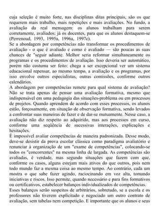cuja seleção é muito forte, nas disciplinas ditas principais, são os que
requerem mais trabalho, mais repetições e mais avaliações. No fundo, a
avaliação da real mensagem: os alunos trabalham para serem
corretamente, avaliados; já os docentes, para que os alunos destaquem-se
(Perrenoud, 1993, 1995a, 1996a, 1997c).
Se a abordagem por competências não transformar os procedimentos de
avaliação - o que é avaliado e como é avaliado — são poucas as suas
chances de "seguir adiante. Melhor seria reformar simultaneamente os
programas e os procedimentos de avaliação. Isso deveria ser automático,
porém não costuma ser feito: chega a ser excepcional ver um sistema
educacional repensar, ao mesmo tempo, a avaliação e os programas, por
isso envolve outros especialistas, outras comissões, conforme outros
calendários.
A abordagem por competências remete para qual sistema de avaliação?
Não se trata apenas de pensar uma avaliação formativa, mesmo que
indispensável em uma pedagogia das situações-problema ou em processos
de projetos. Quando aprendem de acordo com esses processos, os alunos
estão, forçosamente, em situação de observação formativa, sendo levados
a confrontar suas maneiras de fazer e de dar-se mutuamente. Nesse caso, a
avaliação não diz respeito ao adquirido, mas aos processos em curso,
conforme uma seqüência de sucessivas interações, explicações e
hesitações.
É impossível avaliar competências de maneira padronizada. Desse modo,
deve-se desistir da prova escolar clássica como paradigma avaliatório e
renunciar à organização de um "exame de competências", colocando-se
todos os "concorrentes" na mesma linha de largada. As competências são
avaliadas, é verdade, mas segundo situações que fazem com que,
conforme os casos, alguns estejam mais ativos do que outros, pois nem
todo mundo faz a mesma coisa ao mesmo tempo. Ao contrário, cada um
mostra o que sabe fazer agindo, raciocinando em voz alta, tomando
iniciativas e riscos. Isso permite, quando necessário e para fins formativos
ou certificativos, estabelecer balanços individualizados de competências.
Esses balanços serão suspeitos de arbitrários, sobretudo, se a escola e os
professores não tiverem explicitado e negociado um outro contrato de
avaliação, sem tabelas nem competição. E importante que os alunos e seus
 