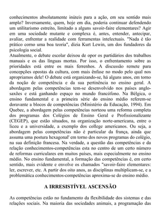 conhecimentos absolutamente inúteis para a ação, em seu sentido mais
amplo? Inversamente, quem, hoje em dia, poderia continuar defendendo
um utilitarismo estreito, limitado a alguns savoir-faire elementares? Agir
em uma sociedade mutante e complexa é, antes, entender, antecipar,
avaliar, enfrentar a realidade com ferramentas intelectuais. "Nada é tão
prático corno uma boa teoria", dizia Kurt Lewin, um dos fundadores da
psicologia social.
Atualmente, o debate escolar deixou de opor os partidários dos trabalhos
manuais e os das línguas mortas. Por isso, o enfrentamento sobre as
prioridades está entre os mais ferrenhos. A discussão remete para
concepções opostas da cultura, com mais ênfase no modo pelo qual nos
apropriamos dele! O debate está organizando-se, há alguns anos, em torno
da noção de competência e da sua pertinência no ensino geral. A
abordagem pelas competências tem-se desenvolvido nos países anglo-
saxões e está ganhando espaço no mundo francófono. Na Bélgica, o
ensino fundamental e a primeira série do ensino médio referem-se
doravante a blocos de competências (Ministério da Educação, 1994). Em
Quebec, a abordagem pelas competências norteou uma reforma completa
dos programas dos Colégios de Ensino Geral e Profissionalizante
(CEGEP), que estão situados, na organização norte-americana, entre o
liceu e a universidade, a exemplo dos college americanos. Ou seja, a
abordagem pelas competências não é particular da frança, ainda que
assuma uma postura hexagonal' em torno dos novos programas do colégio,
na sua definição francesa. Na verdade, a questão das competências e da
relação conhecimentos-competências esta no centro de um certo número
de reformas curriculares em muitos países, mais especialmente no ensino
médio. No ensino fundamental, a formação das competências é, em certo
sentido, mais evidente e envolve os chamados "savoir-faire elementares:
ler, escrever, etc. A partir dos oito anos, as disciplinas multiplicam-se, e a
problemática conhecimentos-competências aproxima-se do ensino médio.
A IRRESISTÍVEL ASCENSÃO
As competências estão no fundamento da flexibilidade dos sistemas e das
relações sociais. Na maioria das sociedades animais, a programação das
 