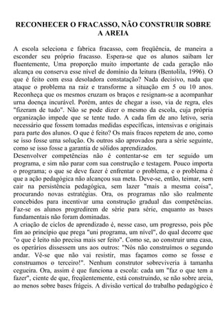 RECONHECER O FRACASSO, NÃO CONSTRUIR SOBRE
A AREIA
A escola seleciona e fabrica fracasso, com freqüência, de maneira a
esconder seu próprio fracasso. Espera-se que os alunos saibam ler
fluentemente, Uma proporção muito importante de cada geração não
alcança ou conserva esse nível de domínio da leitura (Bentolila, 1996). O
que é feito com essa desoladora constatação? Nada decisivo, nada que
ataque o problema na raiz e transforme a situação em 5 ou 10 anos.
Reconheça que os mesmos cruzam os braços e resignam-se a acompanhar
urna doença incurável. Porém, antes de chegar a isso, via de regra, eles
"fizeram de tudo". Não se pode dizer o mesmo da escola, cuja própria
organização impede que se tente tudo. A cada fim de ano letivo, seria
necessário que fossem tomadas medidas específicas, intensivas e originais
para parte dos alunos. O que é feito? Os mais fracos repetem de ano, como
se isso fosse uma solução. Os outros são aprovados para a série seguinte,
como se isso fosse a garantia de sólidos aprendizados.
Desenvolver competências não é contentar-se em ter seguido um
programa, e sim não parar com sua construção e testagem. Pouco importa
o programa; o que se deve fazer é enfrentar o problema, e o problema é
que a ação pedagógica não alcançou sua meta. Deve-se, então, teimar, sem
cair na persistência pedagógica, sem lazer "mais a mesma coisa",
procurando novas estratégias. Ora, os programas não são realmente
concebidos para incentivar uma construção gradual das competências.
Faz-se os alunos progredirem de série para série, enquanto as bases
fundamentais não foram dominadas.
A criação de ciclos de aprendizado é, nesse caso, um progresso, pois põe
fim ao princípio que prega "uni programa, um nível", do qual decorre que
"o que é leito não precisa mais ser feito". Como se, ao construir uma casa,
os operários dissessem uns aos outros: "Nós não construímos o segundo
andar. Vê-se que não vai resistir, mas façamos como se fosse e
construamos o terceiro!". Nenhum construtor sobreviveria à tamanha
cegueira. Ora, assim é que funciona a escola: cada um "faz o que tem a
fazer", ciente de que, freqüentemente, está construindo, se não sobre areia,
ao menos sobre bases frágeis. A divisão vertical do trabalho pedagógico é
 
