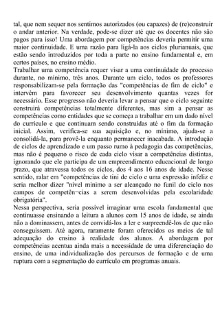 tal, que nem sequer nos sentimos autorizados (ou capazes) de (re)construir
o andar anterior. Na verdade, pode-se dizer até que os docentes não são
pagos para isso! Uma abordagem por competências deveria permitir uma
maior continuidade. E uma razão para ligá-la aos ciclos plurianuais, que
estão sendo introduzidos por toda a parte no ensino fundamental e, em
certos países, no ensino médio.
Trabalhar uma competência requer visar a uma continuidade do processo
durante, no mínimo, três anos. Durante um ciclo, todos os professores
responsabilizam-se pela formação das "competências de fim de ciclo" e
intervêm para favorecer seu desenvolvimento quantas vezes for
necessário. Esse progresso não deveria levar a pensar que o ciclo seguinte
construirá competências totalmente diferentes, mas sim a pensar as
competências como entidades que se começa a trabalhar em um dado nível
do currículo e que continuam sendo construídas até o fim da formação
inicial. Assim, verifica-se sua aquisição e, no mínimo, ajuda-se a
consolidá-la, para provê-la enquanto permanecer inacabada. A introdução
de ciclos de aprendizado e um passo rumo à pedagogia das competências,
mas não é pequeno o risco de cada ciclo visar a competências distintas,
ignorando que ele participa de um empreendimento educacional de longo
prazo, que atravessa todos os ciclos, dos 4 aos 16 anos de idade. Nesse
sentido, ralar em "competências de tini de ciclo e uma expressão infeliz e
seria melhor dizer "nível mínimo a ser alcançado no funil do ciclo nos
campos de competên¬cias a serem desenvolvidas pela escolaridade
obrigatória".
Nessa perspectiva, seria possível imaginar uma escola fundamental que
continuasse ensinando a leitura a alunos com 15 anos de idade, se ainda
não a dominassem, antes de convidá-los a ler e surpreendê-los de que não
conseguissem. Até agora, raramente foram oferecidos os meios de tal
adequação do ensino à realidade dos alunos. A abordagem por
competências acentua ainda mais a necessidade de uma diferenciação do
ensino, de uma individualização dos percursos de formação e de uma
ruptura com a segmentação do currículo em programas anuais.
 