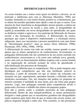 DIFERENCIAR O ENSINO
Ao serem tratados uns e outros como iguais em direitos e deveres, ao ser
praticada a indiferença para com as diferenças (Bourdieu, 1996), por
exemplo, limitando-se a um ensino frontal, permite-se, evidentemente, que
os alunos favorecidos aprendam mais rápido e mais do que os outros. Essa
maneira de fazer transforma as desigualdades iniciais perante a cultura em
desigualdades de sucesso na escola e, mais tarde, as desigualdades de
capital já acumuladas em novas desigualdades de aprendizado, nas quais
as distâncias tendem a agravar-se. Isso participa da fabricação do fracasso
escolar e das hierarquias de excelência. A diferenciação do ensino,
quaisquer que sejam o dispositivo implementado c a orientação teórica
subjacente, ataca esse mecanismo e procura neutralizá-lo com uma forma
de "discriminação positiva", mais ou menos eficaz (Meirieti, 1990a;
Perrenoud, 1993, 1995a, 1996b, 1997b).
A diferenciação do ensino tem todo um sentido, mesmo quando se quer
apenas que os alunos apropriem-se de conhecimentos. Inversamente, as
pedagogias diferenciadas não são constitutivas de um ensino centrado nos
conhecimentos; acrescentam-se a ele como unia ambição nova, gerando,
assim, unia crise no funcionamento didático (ruptura com o ensino frontal)
e na organização do currículo (criação de ciclos de aprendizado e
individualização dos percursos de formação).
Esse aspecto é diferente para as competências. Não se pode imaginar uma
abordagem por competências que não seja facilmente sensível às
diferenças, a partir do momento em que os alunos são colocados em
situações em que, supostamente, aprendem fazendo e refletindo sobre os
obstáculos encontrados. Ora, tais situações não podem ser propostas de
maneira constante à totalidade de uma turma, pois são feitas para grupos
menores. Logo, uma pedagogia norteada pelas competências divide o
grupo-aula e favorece o trabalho dos alunos em pequenos grupos.
Essa não é, porém, senão a condição necessária de uma pedagogia
diferenciada. Dentro de uma situação-problema, os alunos permanecem
desiguais e nada garante que os mecanismos geradores das desigualdades
sejam suspensos pelo único fato de que os alunos não ouvem, juntos, um
palavra magistral dirigida a todos eles. Pelo contrário, se não prestarmos
 