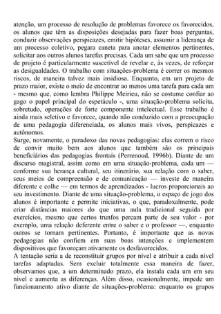 atenção, um processo de resolução de problemas favorece os favorecidos,
os alunos que têm as disposições desejadas para fazer boas perguntas,
conduzir observações perspicazes, emitir hipóteses, assumir a liderança de
um processo coletivo, pegara caneta para anotar elementos pertinentes,
solicitar aos outros alunos tarefas precisas. Cada um sabe que um processo
de projeto é particularmente suscetível de revelar e, às vezes, de reforçar
as desigualdades. O trabalho com situações-problema é correr os mesmos
riscos, de maneira talvez mais insidiosa. Enquanto, em um projeto de
prazo maior, existe o meio de encontrar ao menos uma tarefa para cada um
- mesmo que, como lembra Philippe Meirieu, não se costume confiar ao
gago o papel principal do espetáculo -, uma situação-problema solicita,
sobretudo, operações de forte componente intelectual. Esse trabalho é
ainda mais seletivo e favorece, quando não conduzido com a preocupação
de uma pedagogia diferenciada, os alunos mais vivos, perspicazes e
autônomos.
Surge, novamente, o paradoxo das novas pedagogias: elas correm o risco
de convir muito bem aos alunos que também são os principais
beneficiários das pedagogias frontais (Perrenoud, 1996b). Diante de um
discurso magistral, assim como em uma situação-problema, cada um —
conforme sua herança cultural, seu itinerário, sua relação com o saber,
seus meios de compreensão e de comunicação — investe de maneira
diferente e colhe — em termos de aprendizados - lucros proporcionais ao
seu investimento. Diante de uma situação-problema, o espaço de jogo dos
alunos é importante e permite iniciativas, o que, paradoxalmente, pode
criar distâncias maiores do que uma aula tradicional seguida por
exercícios, mesmo que certos trunfos percam parte de seu valor - por
exemplo, uma relação deferente entre o saber e o professor —, enquanto
outros se tornam pertinentes. Portanto, é importante que as novas
pedagogias não confiem em suas boas intenções e implementem
dispositivos que favoreçam ativamente os desfavorecidos.
A tentação seria a de reconstituir grupos por nível e atribuir a cada nível
tarefas adaptadas. Sem excluir totalmente essa maneira de fazer,
observamos que, a um determinado prazo, ela instala cada um em seu
nível e aumenta as diferenças. Além disso, ocasionalmente, impede um
funcionamento ativo diante de situações-problema: enquanto os grupos
 