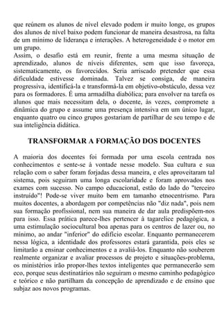 que reúnem os alunos de nível elevado podem ir muito longe, os grupos
dos alunos de nível baixo podem funcionar de maneira desastrosa, na falta
de um mínimo de liderança e interações. A heterogeneidade é o motor em
um grupo.
Assim, o desafio está em reunir, frente a uma mesma situação de
aprendizado, alunos de níveis diferentes, sem que isso favoreça,
sistematicamente, os favorecidos. Seria arriscado pretender que essa
dificuldade estivesse dominada. Talvez se consiga, de maneira
progressiva, identificá-la e transformá-la em objetivo-obstáculo, dessa vez
para os formadores. É uma armadilha diabólica; para envolver na tarefa os
alunos que mais necessitam dela, o docente, às vezes, compromete a
dinâmica do grupo e assume uma presença intensiva em um único lugar,
enquanto quatro ou cinco grupos gostariam de partilhar de seu tempo e de
sua inteligência didática.
TRANSFORMAR A FORMAÇÃO DOS DOCENTES
A maioria dos docentes foi formada por uma escola centrada nos
conhecimentos e sente-se à vontade nesse modelo. Sua cultura e sua
relação com o saber foram forjadas dessa maneira, e eles aproveitaram tal
sistema, pois seguiram uma longa escolaridade e foram aprovados nos
exames com sucesso. No campo educacional, estão do lado do "terceiro
instruído"! Pode-se viver muito bem em tamanho etnocentrismo. Para
muitos docentes, a abordagem por competências não "diz nada", pois nem
sua formação profissional, nem sua maneira de dar aula predispõem-nos
para isso. Essa prática parece-lhes pertencer à tagarelice pedagógica, a
uma estimulação sociocultural boa apenas para os centros de lazer ou, no
mínimo, ao andar "inferior" do edifício escolar. Enquanto permanecerem
nessa lógica, a identidade dos professores estará garantida, pois eles se
limitarão a ensinar conhecimentos e a avaliá-los. Enquanto não souberem
realmente organizar e avaliar processos de projeto e situações-problema,
os ministérios irão propor-lhes textos inteligentes que permanecerão sem
eco, porque seus destinatários não seguiram o mesmo caminho pedagógico
e teórico e não partilham da concepção de aprendizado e de ensino que
subjaz aos novos programas.
 