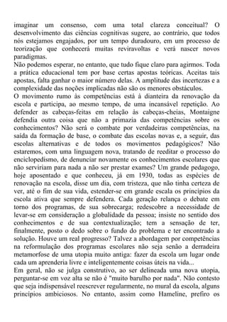 imaginar um consenso, com uma total clareza conceitual? O
desenvolvimento das ciências cognitivas sugere, ao contrário, que todos
nós estejamos engajados, por um tempo duradouro, em um processo de
teorização que conhecerá muitas reviravoltas e verá nascer novos
paradigmas.
Não podemos esperar, no entanto, que tudo fique claro para agirmos. Toda
a prática educacional tem por base certas apostas teóricas. Aceitas tais
apostas, falta ganhar o maior número delas. A amplitude das incertezas e a
complexidade das noções implicadas não são os menores obstáculos.
O movimento rumo às competências está à dianteira da renovação da
escola e participa, ao mesmo tempo, de uma incansável repetição. Ao
defender as cabeças-feitas em relação às cabeças-cheias, Montaigne
defendia outra coisa que não a primazia das competências sobre os
conhecimentos? Não será o combate por verdadeiras competências, na
saída da formação de base, o combate das escolas novas e, a seguir, das
escolas alternativas e de todos os movimentos pedagógicos? Não
estaremos, com uma linguagem nova, tratando de reeditar o processo do
enciclopedismo, de denunciar novamente os conhecimentos escolares que
não serviriam para nada a não ser prestar exames? Um grande pedagogo,
hoje aposentado e que conheceu, já em 1930, todas as espécies de
renovação na escola, disse um dia, com tristeza, que não tinha certeza de
ver, até o fim de sua vida, estender-se em grande escala os princípios da
escola ativa que sempre defendera. Cada geração relança o debate em
torno dos programas, de sua sobrecarga; redescobre a necessidade de
levar-se em consideração a globalidade da pessoa; insiste no sentido dos
conhecimentos e de sua contextualização; tem a sensação de ter,
finalmente, posto o dedo sobre o fundo do problema e ter encontrado a
solução. Houve um real progresso? Talvez a abordagem por competências
na reformulação dos programas escolares não seja senão a derradeira
metamorfose de uma utopia muito antiga: fazer da escola um lugar onde
cada um aprenderia livre e inteligentemente coisas úteis na vida...
Em geral, não se julga construtivo, ao ser delineada uma nova utopia,
perguntar-se em voz alta se não é "muito barulho por nada". Não contesto
que seja indispensável reescrever regularmente, no mural da escola, alguns
princípios ambiciosos. No entanto, assim como Hameline, prefiro os
 