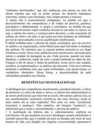 "militantes desvirtuados", que não embarcam sem pensar no trem da
última reforma que está na moda, porque ela desperta esperanças
soterradas, muitas vezes frustradas, mas sempre prontas a renascer.
A utopia não é essencialmente pedagógica, na medida em que o
desenvolvimento das competências é da ordem do possível, genética,
psicológica e didaticamente. A utopia é sociológica, na medida em que
esse desenvolvimento supõe condições favoráveis em todas as classes, ou
seja, a adesão dos atores, a começar pelos docentes, a uma concepção da
cultura, do saber e da ação, o que passa por uma mudança de identidade,
por novas representações e novas qualificações profissionais.
É difícil trabalhar para o advento da utopia sociológica, pois ela envolve
os adultos e as organizações, muito hábeis para opor mil razões à mudança
das práticas. Os ministros que se seguem podem contentar-se em fingir
reformar a escola. Nesse caso, publicam textos promissores, deixando para
outros o cuidado da passagem ao ato. Cada governo, quando um tanto
dinâmico e audacioso, repõe em cena a utopia enfeitada ao sabor do dia.
Chegará o dia de atacar o fundo do problema: textos novos não mudam,
sozinhos, as representações e as práticas dos docentes. Uma nova reforma
deslocará o problema antes que sejam enfrentados, com perseverança, os
verdadeiros obstáculos. Dessa forma, a descontinuidade da ação
reformadora prejudica sua eficácia.
RESISTÊNCIAS MUITO RACIONAIS
A abordagem por competências transformaria, consideravelmente, o ofício
de professor e o ofício de aluno e, talvez, os ofícios dos administradores e
de outros profissionais que intervém na escola. Deveremos admirar-nos, se
tais transformações suscitarem resistências das mais diversas, desde as
mais surdas até as mais explícitas? Pior seria ver nelas "resistências
irracionais à mudança". Pelo contrário, são bastante "razoáveis", se
admitirmos que a razão é, ocasionalmente, o anverso da audácia:
• A justificação da reforma não é, suficientemente, explícita ou
convincente. Os que propõem essa nova abordagem sempre subestimam o
caminho percorrido, que é contado em anos ou décadas, por meio de uma
história de vida, com freqüên¬cia, singular e movimentada; espantam-se
 