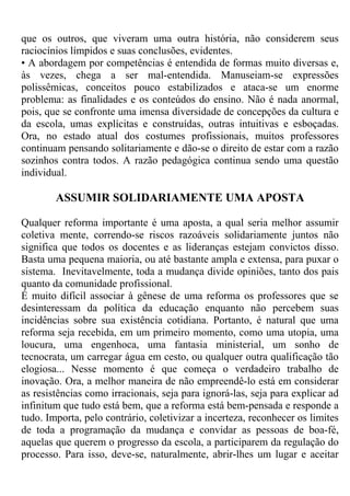 que os outros, que viveram uma outra história, não considerem seus
raciocínios límpidos e suas conclusões, evidentes.
• A abordagem por competências é entendida de formas muito diversas e,
às vezes, chega a ser mal-entendida. Manuseiam-se expressões
polissêmicas, conceitos pouco estabilizados e ataca-se um enorme
problema: as finalidades e os conteúdos do ensino. Não é nada anormal,
pois, que se confronte uma imensa diversidade de concepções da cultura e
da escola, umas explícitas e construídas, outras intuitivas e esboçadas.
Ora, no estado atual dos costumes profissionais, muitos professores
continuam pensando solitariamente e dão-se o direito de estar com a razão
sozinhos contra todos. A razão pedagógica continua sendo uma questão
individual.
ASSUMIR SOLIDARIAMENTE UMA APOSTA
Qualquer reforma importante é uma aposta, a qual seria melhor assumir
coletiva mente, correndo-se riscos razoáveis solidariamente juntos não
significa que todos os docentes e as lideranças estejam convictos disso.
Basta uma pequena maioria, ou até bastante ampla e extensa, para puxar o
sistema. Inevitavelmente, toda a mudança divide opiniões, tanto dos pais
quanto da comunidade profissional.
É muito difícil associar à gênese de uma reforma os professores que se
desinteressam da política da educação enquanto não percebem suas
incidências sobre sua existência cotidiana. Portanto, é natural que uma
reforma seja recebida, em um primeiro momento, como uma utopia, uma
loucura, uma engenhoca, uma fantasia ministerial, um sonho de
tecnocrata, um carregar água em cesto, ou qualquer outra qualificação tão
elogiosa... Nesse momento é que começa o verdadeiro trabalho de
inovação. Ora, a melhor maneira de não empreendê-lo está em considerar
as resistências como irracionais, seja para ignorá-las, seja para explicar ad
infinitum que tudo está bem, que a reforma está bem-pensada e responde a
tudo. Importa, pelo contrário, coletivizar a incerteza, reconhecer os limites
de toda a programação da mudança e convidar as pessoas de boa-fé,
aquelas que querem o progresso da escola, a participarem da regulação do
processo. Para isso, deve-se, naturalmente, abrir-lhes um lugar e aceitar
 