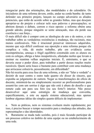 renegociar parte das orientações, das modalidades e do calendário. Os
iniciadores de uma reforma devem, então, andar na corda bamba: de tanto
defender seu primeiro projeto, lançam no campo adversário os aliados
potenciais, que estão de acordo sobre as grandes linhas, mas que desejam
apropriar-se do projeto e colocar nele suas palavras e preocupações; se
abrirem demais o debate, correm o risco oposto: a reforma obtém uma
grande adesão, porque ninguém se sente ameaçado, mas ela perde sua
coerência e sua força...
O mais difícil não é compor com as ideologias de uns e de outros, e sim
trabalhar sobre as verdadeiras resistências à mudança, tão racionais, mas
menos confessáveis. Não é irracional preservar interesses adquiridos,
mesmo que seja difícil confessar sua oposição a uma reforma porque ela
complica a vida, dá muito trabalho, põe em evidência certas
incompetências, ameaça o frágil equilíbrio construído com os alunos ou
com os colegas, obriga a lutos insuportáveis, afastadas razões que levam a
ensinar ou reanima velhas angústias iniciais. É, entretanto, o que se
deveria ousar e poder dizer, para trabalhar a partir dessas reações muito
razoáveis. Quem seria louco o bastante para contribuir com uma mudança
que arriscasse colocá-lo, pessoalmente, em dificuldade?
Não há receita para essa fase de uma reforma, a não ser "falar a verdade" e
desistir de usar contra o outro tudo quanto ele disser de sincero, que
exponha ao julgamento de outrem. Negar as transformações do ofício de
docente, minimizá-las ou simplesmente recorrer ao profissionalismo para
assumi-las com um sorriso é algo que não está à altura do desafio e que
remete cada um para seu foro (ou seu forte?) interior. Não posso
desenvolver aqui uma estratégia de mudança que convenha,
especificamente, a este ou aquele sistema educacional, mas apenas
lembrar algumas idéias tão simples quanto difíceis de implementar:
a. Nem as práticas, nem os sistemas evoluem muito rapidamente; por
isso, é preciso buscar o tempo necessário para a mudança das atitudes, das
representações e das identidades.
b. Raramente se muda tudo sozinho, pois é mais fecundo participar de
um processo coletivo no âmbito de uma equipe ou no estabelecimento de
uma rede.
 