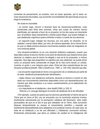 EXCLUSIVAMENTE PARA USO INTERNO

 

 

corrie
entes de pe
ensamiento en enseñ
o,
ñar, sino en hacer ap
prender, po lo tanto, en
or
crear situaciones favorables que aumenten la pro
s
s,
obabilidad d aprendi
del
izaje al que se
e
dirige la enseñan
nza.
Sin
S duda es razonable:
:
- en primer lugar, rec
currir a div
versos tipos de situa
aciones-problemas, un
nas
co
onstruidas para fines bien pre
s
ecisos, otra que sur
as
rjan de manera men
nos
pl
lanificada, por ejemplo a favor de un proyec en los dos casos es importante
o
e
cto;
qu -el profe
ue
esor sepa e
exactament a dónde quiere llega que quie trabajar, a
te
ar,
ere
qu obstáculos cognitiv quiere e
ué
vos
enfrentar a todos o a p
parte de sus alumnos;
;
- en segund lugar, tr
do
rabajar los recursos, por una pa
arte, en sit
tuación, en la
n
re
ealidad, cua
ando éstos faltan; por otra, de ma
anera sepa
arada, de la misma for
a
rma
en que un at
n
tleta entren diversos movimient aislados antes de integrados en
na
tos
s
un conduct global.
na
ta
Una situació
U
ón-problema no es un situación didáctica cualquiera puesto q
na
a
a,
que
ésta d
debe coloca al alumno frente a u serie de decisione que debe tomar para
ar
una
e
es
erá
alcanzar un obje
etivo que é mismo ha elegido o que se le ha propue
él
a
esto, e inclu
uso
asignado. Que algo sea pra
a
agmático no significa que sea utilitarista: se puede tom
e
mar
como un proyec tanto co
o
cto
omprender el origen d la vida como lanz un cohe
de
zar
ete,
inventar un guió o una máquina par coser. En
ón
ra
ntre las die caracterí
ez
ísticas de u
una
situac
ción problem [Astolfi, 1993 o Ast
ma
tolfi et al., 1
1997, p. 144
4-145], rete
endré que e
ella:
- « encuen organizada en torn a la supe
«se
ntra
no
eración de u obstáculo por parte de
un
e
la clase, obs
a
stáculo prev
viamente bi identific
ien
cado»;
- «debe ofre
ecer una resistencia suficiente, ll
levando al alumno a in
nvertir en e
ella
anto sus co
onocimiento anteriore disponibl como s represe
os
es
les
sus
entaciones, de
ta
manera que ésta cond
m
e
duzca a su nuevo cue
estionamien ya la el
nto
laboración de
nu
uevas ideas».
- «Lo importa
ante es el o
obstáculo», dice Astolf [1992, p.1
fi
132]. R.
Etienne y A. Lerouge distinguen la noción de obstácu de la de dificultad:
e
n
ulo
e
Por
o,
se
ue
mnos aprehe
endan el he
echo de que la
e
«P ejemplo cuando s quiere qu los alum
Tierra gira en to
a
orno al Sol uno se e
l,
encuentra c
con la conv
vicción emp
pírica inver
rsa,
fuerte
emente est
tructurada p la perc
por
rcepción co
otidiana del fenómeno ellos es
l
o:
stán
persu
uadidos de que es el Sol el que gira alred
e
dedor de la Tierra. Es convicc
a
sta
ción
bloqu
uea tempor
ralmente s acceso al conoc
su
cimiento ci
ientífico y necesita ser
fuerte
emente des
sestabilizad para adap
do
ptarse a la condición i
inversa. En este caso, se
n
,
trata de un obs
stáculo y n de una dificultad [ Obstáculo: convic
no
[…]
cción errón
nea,
mente estr
ructurada, que tiene un estatus de verda en la in
s
ad
nteligencia del
firmem

3

Digitalizado por: Alfredo Téllez Carranza

 