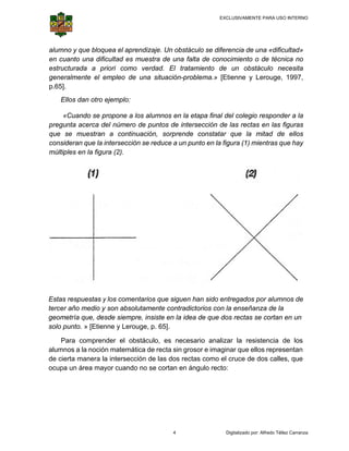 EXCLUSIVAMENTE PARA USO INTERNO

 

 

alumn y que blo
no
oquea el ap
prendizaje. Un obstácu se difere
ulo
rencia de un «dificulta
na
ad»
en cu
uanto una dificultad es muestra d una falt de conoc
d
s
de
ta
cimiento o de técnica no
estruc
cturada a priori com verdad. El tratam
mo
.
miento de un obstác
culo neces
sita
gener
ralmente el empleo d una situ
de
uación-prob
blema.» [Et
tienne y Le
erouge, 1997,
p.65].
.
Ellos dan otr ejemplo:
E
ro
«Cuando se propone a los alumn en la et
«
e
nos
tapa final d colegio r
del
responder a la
pregu
unta acerca del númer de punto de inters
a
ro
os
sección de las rectas en las figu
uras
que s muestra a cont
se
ran
tinuación, s
sorprende constatar que la m
mitad de el
llos
consi
ideran que la intersecc
l
ción se redu a un punto en la fig
uce
gura (1) mie
entras que h
hay
múltip
ples en la fi
igura (2).

s
s
mentarios qu siguen h sido ent
ue
han
tregados po alumnos de
or
s
Estas respuestas y los com
tercer año medio y son abs
r
o
solutamente contradict
e
torios con la enseñanz de la
a
za
geom
metría que, desde siem
d
mpre, insiste en la idea de que do rectas se cortan en un
e
a
os
e
solo p
punto. » [Et
tienne y Ler
rouge, p. 65
5].
Para compr
render el o
obstáculo, es necesa
ario analiza la resist
ar
tencia de los
nos
ción matem
mática de rec sin gros e imagin que ello represent
cta
sor
nar
os
tan
alumn a la noc
de cie manera la intersección de las dos recta como el cruce de dos calles, q
erta
a
as
que
ocupa un área mayor cuand no se co
a
m
do
ortan en án
ngulo recto:

4

Digitalizado por: Alfredo Téllez Carranza

 
